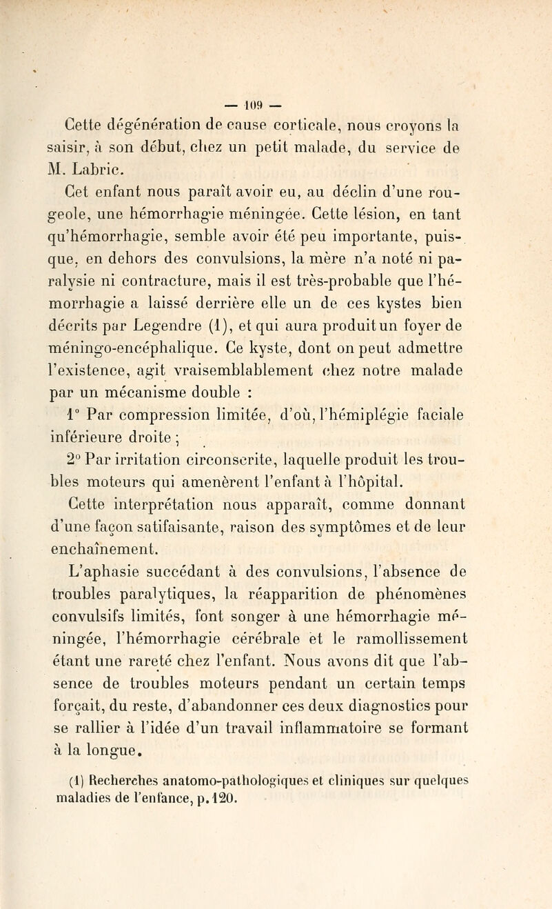 Cette dégénération de cause corticale, nous croyons la saisir, à son début, chez un petit malade, du service de M. Labric. Cet enfant nous paraît avoir eu, au déclin d'une rou- geole, une hémorrhag'ie méningée. Cette lésion, en tant qu'hémorrhagie, semble avoir été peu importante, puis- que, en dehors des convulsions, la mère n'a noté ni pa- ralysie ni contracture, mais il est très-probable que l'hé- morrhagie a laissé derrière elle un de ces kystes bien décrits par Legendre (1), et qui aura produit un foyer de méningo-encéphalique. Ce kyste, dont on peut admettre l'existence, agit vraisemblablement chez notre malade par un mécanisme double : 1° Par compression limitée, d'oià, l'hémiplégie faciale inférieure droite ; 2° Par irritation circonscrite, laquelle produit les trou- bles moteurs qui amenèrent l'enfant à l'hôpital. Cette interprétation nous apparaît, comme donnant d'une façon satifaisante, raison des symptômes et de leur enchaînement. L'aphasie succédant à des convulsions, l'absence de troubles paralytiques, la réapparition de phénomènes convulsifs limités, font songer à une hémorrhagie mé- ningée, l'hémorrhagie cérébrale et le ramollissement étant une rareté chez l'enfant. Nous avons dit que l'ab- sence de troubles moteurs pendant un certain temps forçait, du reste, d'abandonner ces deux diagnostics pour se rallier à l'idée d'un travail inflammatoire se formant à la longue. (1) Recherches anatomo-palhologiques et cliniques sur quelques maladies de l'enfance, p. 120.