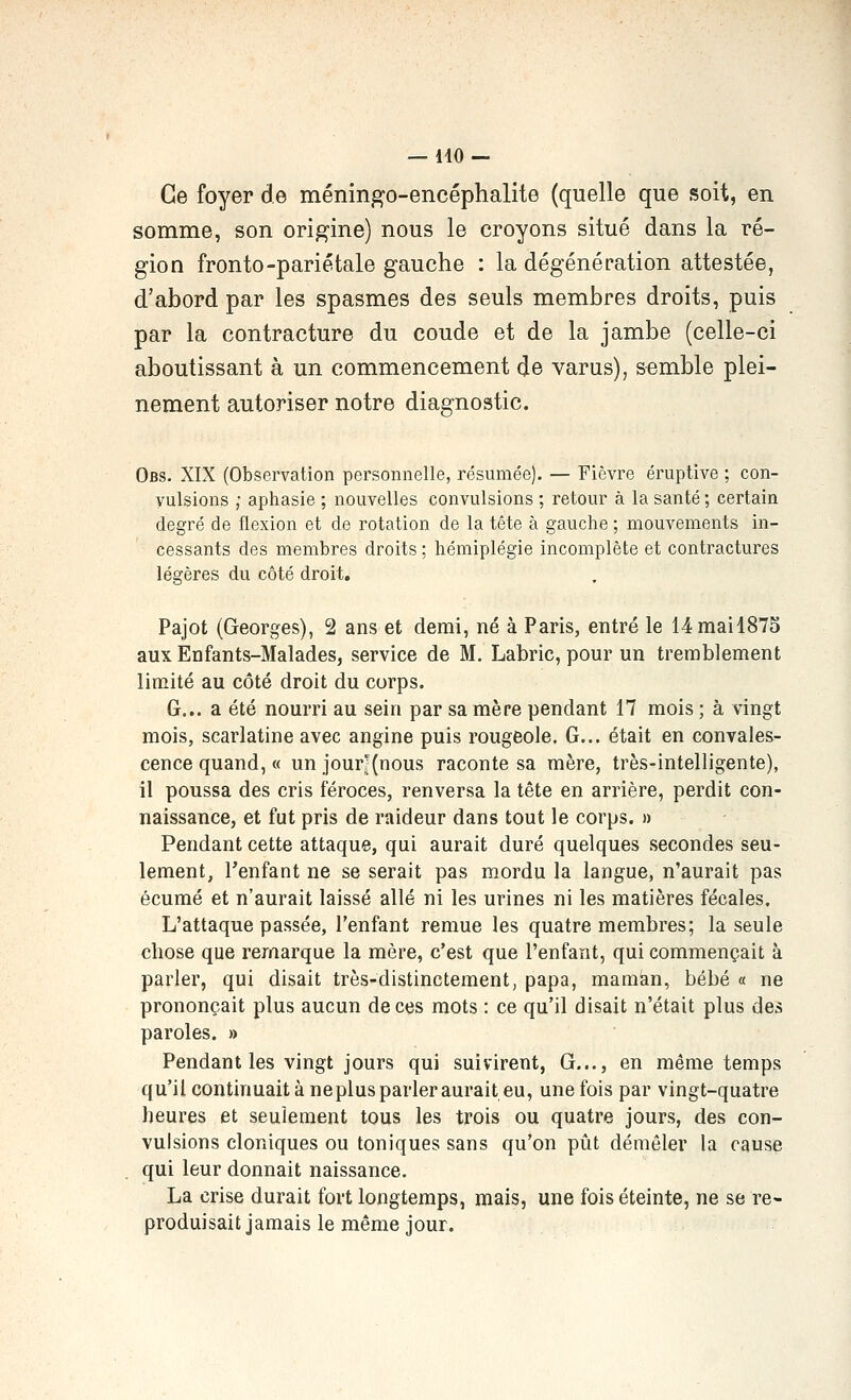 Ce foyer de méningo-encéphalite (quelle que soit, en somme, son origine) nous le croyons situé dans la ré- gion fronto-pariétale gauche : la dégénération attestée, d'abord par les spasmes des seuls membres droits, puis par la contracture du coude et de la jambe (celle-ci aboutissant à un commencement de varus), semble plei- nement autoriser notre diagnostic. Obs. XIX (Observation personnelle, résumée). — Fièvre éruptive ; con- vulsions ; aphasie ; nouvelles convulsions ; retour à la santé ; certain degré de flexion et de rotation de la tête à gauche ; mouvements in- cessants des membres droits ; hémiplégie incomplète et contractures légères du côté droit, Pajot (Georges), 2 ans et demi, né à Paris, entré le 14mail875 aux Enfants-Malades, service de M. Labric, pour un tremblement limité au côté droit du corps. G... a été nourri au sein par sa mère pendant 17 mois ; à vingt mois, scarlatine avec angine puis rougeole. G... était en convales- cence quand, « un jour'(nous raconte sa mère, très-intelligente), il poussa des cris féroces, renversa la tête en arrière, perdit con- naissance, et fut pris de raideur dans tout le corps. » Pendant cette attaque, qui aurait duré quelques secondes seu- lement, l'enfant ne se serait pas m.ordu la langue, n'aurait pas écume et n'aurait laissé allé ni les urines ni les matières fécales. L'attaque passée, l'enfant remue les quatre membres; la seule chose que remarque la mère, c'est que l'enfant, qui commençait à parler, qui disait très-distinctement, papa, maman, bébé « ne prononçait plus aucun de ces mots : ce qu'il disait n'était plus des paroles. » Pendant les vingt jours qui suivirent, G..., en même temps qu'il continuait à ne plus parler aurait eu, une fois par vingt-quatre heures et seulement tous les trois ou quatre jours, des con- vulsions cloniques ou toniques sans qu'on pût démêler la cause qui leur donnait naissance. La crise durait fort longtemps, mais, une fois éteinte, ne se re- produisait jamais le même jour.