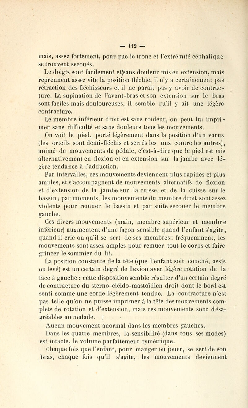 mais, assez fortement, pour que le tronc et l'extrémité céphalique se trouvent secoués. Le doigts sont facilement et]sans douleur mis en extension, mais reprennent assez vite la position fléchie, il n'y a certainement pas rétraction des fléchisseurs et il ne paraît pas y avoir de contrac- ture. La supination de !'avant-bras et son extension sur le bras sont faciles mais douloureuses, il semble qu'il y ait une légère contracture. Le membre inférieur droit est sans roideur, on peut lui impri- mer sans difficulté et sans douleurs tous les mouvements. On voit le pied, porté légèrement dans la position d'un varus (les orteils sont demi-fléchis et serrés les uns contre les autres), animé de mouvements de pédale, c'est-à-dire que le pied est mis alternativement en flexion et en extension sur la jambe avec lé- gère tendance à l'adduction. Par intervalles, ces mouvements deviennent plus rapides et plus amples, et s'accompagnent de mouvements alternatifs de flexion et d'extension de la jambe sur la cuisse, et de la cuisse sur le bassin; par moments, les mouvements du membre droit sont assez violents pour remuer le bassin et par suite secouer le membre gauche. Ces divers mouvements (main, membre supérieur et membre inférieur) augmentent d'une façon sensible quand l'enfant s'agite, quand il crie ou qu'il se sert de ses membres : fréquemment, les mouvements sont assez amples pour remuer tout le corps et faire grincer le sommier du lit. La position constante de la tête (que l'enfant soit couché, assis ou levé) est un certain degré de flexion avec légère rotation de la face à gauche : cette disposition semble résulter d'un certain degré de contracture du sterno-cléido-mastoïdien droit dont le bord est senti comme une corde légèrement tendue. La contracture n'est pas telle qu'on ne puisse imprimer à la tête des mouvements com- plets de rotation et d'extension, mais ces mouvements sont désa- gréables au malade, il Aucun mouvement anormal dans les membres gauches. Dans les quatre membres, la sensibilité (dans tous ses modes) est intacte, le volume parfaitement symétrique. Chaque fois que l'enfant, pour manger ou jouer, se sert de son bras, chaque fois qu'il s'agite, les mouvements deviennent