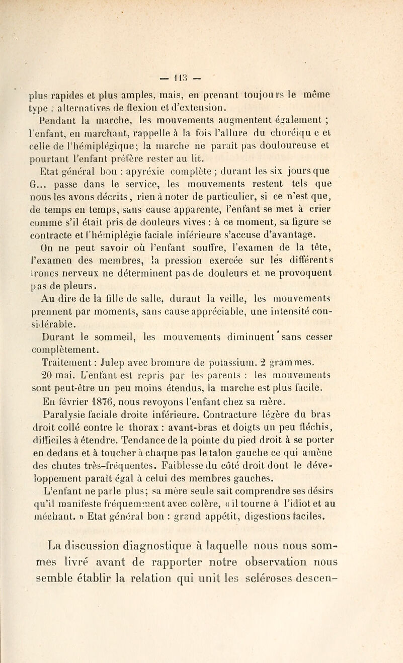 -- lis — plus rapides et plus amples, mais, en prenant toujours le même type : alternatives de flexion et d'extension. Pendant la marclie, les mouvements augmentent également ; l'enfant, en marchant, rappelle à la fois l'allure du clioréiqu e et celle de l'hémiplégique; la marche ne paraît pas douloureuse et pourtant l'enfant préfère rester au lit. Etat général bon : apyréxie complète ; durant les six jours que G... passe dans le service, les mouvements restent tels que nous les avons décrits , rien à noter de particulier, si ce n'est que, de temps en temps, sans cause apparente, l'enfant se met à crier comme s'il était pris de douleurs vives : à ce moment, sa ligure se contracte et l'hémiplégie faciale inférieure s'accuse d'avantage. On ne peut savoir où l'enfant souffre, l'examen de la tête, l'examen des membres, la pression exercée sur les différents Lroncs nerveux ne déterminent pas de douleurs et ne provoquent pas de pleurs. Au dire de la fille de salle, durant la veille, les mouvements prennent par moments, sans cause appréciable, une intensité con- sidérable. Durant le sommeil, les mouvements diminuent ' sans cesser complètement. Traitement : Julep avec bromure de potassium. 2 grammes. 20 mai. L'enfant est repris par les parents : les mouvements sont peut-être un peu moins étendus, la marche est plus facile. En février 1876, nous revoyons l'enfant chez sa mère. Paralysie faciale droite inférieure. Contracture légère du bras droit collé contre le thorax : avant-bras et doigts un peu fléchis, difficiles à étendre. Tendance de la pointe du pied droit à se porter en dedans et à toucher à chaque pas le talon gauche ce qui amène des chutes très-fréquentes. Faiblesse du côté droit dont le déve- loppement paraît égal à celui des membres gauches. L'enfant ne parle plus; sa mère seule sait comprendre ses désirs qu'il manifeste fréquemment avec colère, « il tourne à l'idiot et au méchant. » Etat général bon : grand appétit, digestions faciles. La discussion diagnostique à laquelle nous nous som- mes livré avant de rapporter notre observation nous semble établir la relation qui unit les scléroses descen-