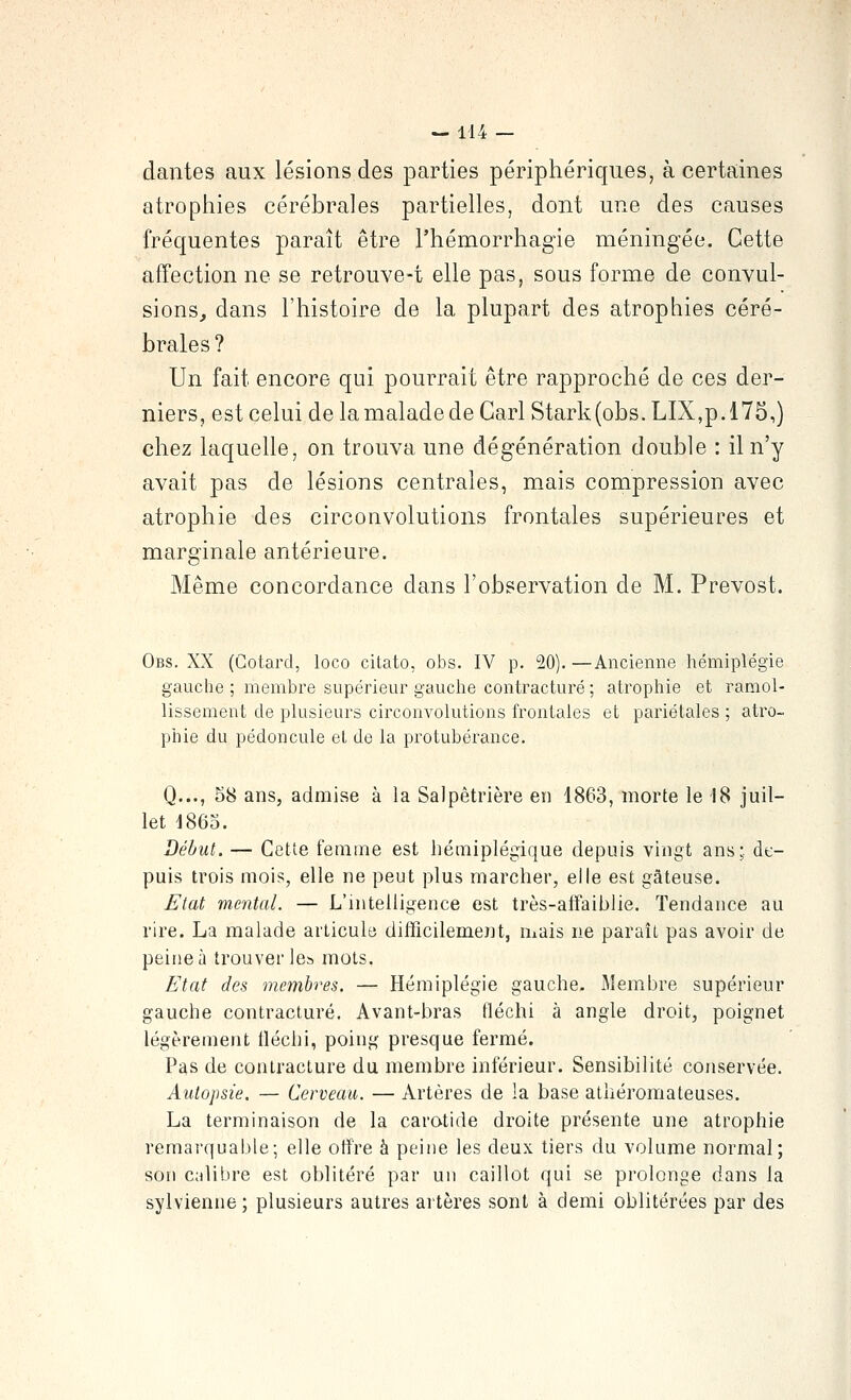 dantes aux lésions des parties périphériques, à certaines atrophies cérébrales partielles, dont une des causes fréquentes paraît être l'hémorrhagie méningée. Cette affection ne se retrouve-t elle pas, sous forme de convul- sions, dans l'histoire de la plupart des atrophies céré- brales ? Un fait encore qui pourrait être rapproché de ces der- niers, est celui de la malade de Cari Stark(obs. LIX,p.l75,) chez laquelle, on trouva une dégénération double : il n'y avait pas de lésions centrales, m.ais compression avec atrophie des circonvolutions frontales supérieures et marginale antérieure. Même concordance dans l'observation de M. Prévost. Obs. XX (Cotard, loco citato, obs. IV p. 20). —Ancienne hémiplégie gauche ; membre supérieur gauche contracture ; atrophie et ramol- lissement de plusieurs circonvolutions frontales et pariétales ; atro- phie du pédoncule et de la protubérance. Q..., 58 ans, admise à la Salpêtrière en 1863, morte le 18 juil- let 1865. Début. — Cette femme est hémiplégique depuis vingt ans;, de- puis trois mois, elle ne peut plus marcher, elle est gâteuse. Etat mental. — L'intelligence est très-affaihlie. Tendance au rire. La malade articule ditFicilement, mais ne paraît pas avoir de peine à trouver le» mots. Etat des membres. — Hémiplégie gauche. Membre supérieur gauche contracture. Avant-bras fléchi à angle droit, poignet légèrement lléchi, poing presque fermé. Pas de contracture du membre inférieur. Sensibilité conservée. Autopsie. — Cerveau. — Artères de la base athéromateuses. La terminaison de la carotide droite présente une atrophie remarquajjle; elle offre à peine les deux tiers du volume normal; son cjilibre est oblitéré par un caillot qui se prolonge dans la sylvienne ; plusieurs autres ai'tères sont à demi oblitérées par des