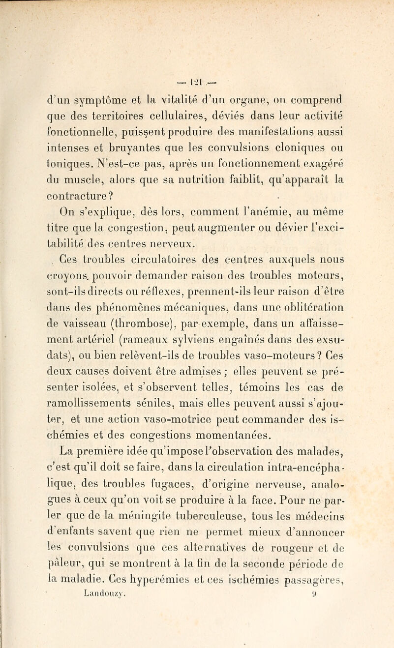 d'un symptôme et la vitalité d'un organe, on comprend que des territoires cellulaires, déviés dans leur activité fonctionnelle, puissent produire des manifestations aussi intenses et bruyantes que les convulsions cloniques ou toniques. N'est-ce pas, après un fonctionnement exagéré du muscle, alors que sa nutrition faiblit, qu'apparaît la contracture? On s'explique, dès lors, comment l'anémie, au même titre que la congestion, peut augmenter ou dévier l'exci- tabilité des centres nerveux. . Ces troubles circulatoires des centres auxquels nous croyons, pouvoir demander raison des troubles moteurs, sont-ils directs ou réflexes, prennent-ils leur raison d'être dans des phénomènes mécaniques, dans une oblitération de vaisseau (thrombose), par exemple, dans un affaisse- ment artériel (rameaux sylviens engaînés dans des exsu- dais), ou bien relèvent-ils de troubles vaso-moteurs? Ces deux causes doivent être admises; elles peuvent se pré- senter isolées, et s'observent telles, témoins les cas de ramollissements séniles, mais elles peuvent aussi s'ajou- ter, et une action vaso-motrice peut commander des is- chémies et des congestions momentanées. La première idée qu'impose ^observation des malades, c'est qu'il doit se faire, dans la circulation intra-encépha- lique, des troubles fugaces, d'origine nerveuse, analo- gues à ceux qu'on voit se produire à la face. Pour ne par- ler que de la méningite tuberculeuse, tous les médecins d'enfants savent que rien ne permet mieux d'annoncer les convulsions que ces alternatives de rougeur et de pâleur, qui se montrent à la fin de la seconde période de la maladie. Ces hyperémies et ces ischémies passagères, Laiidouzv, 9