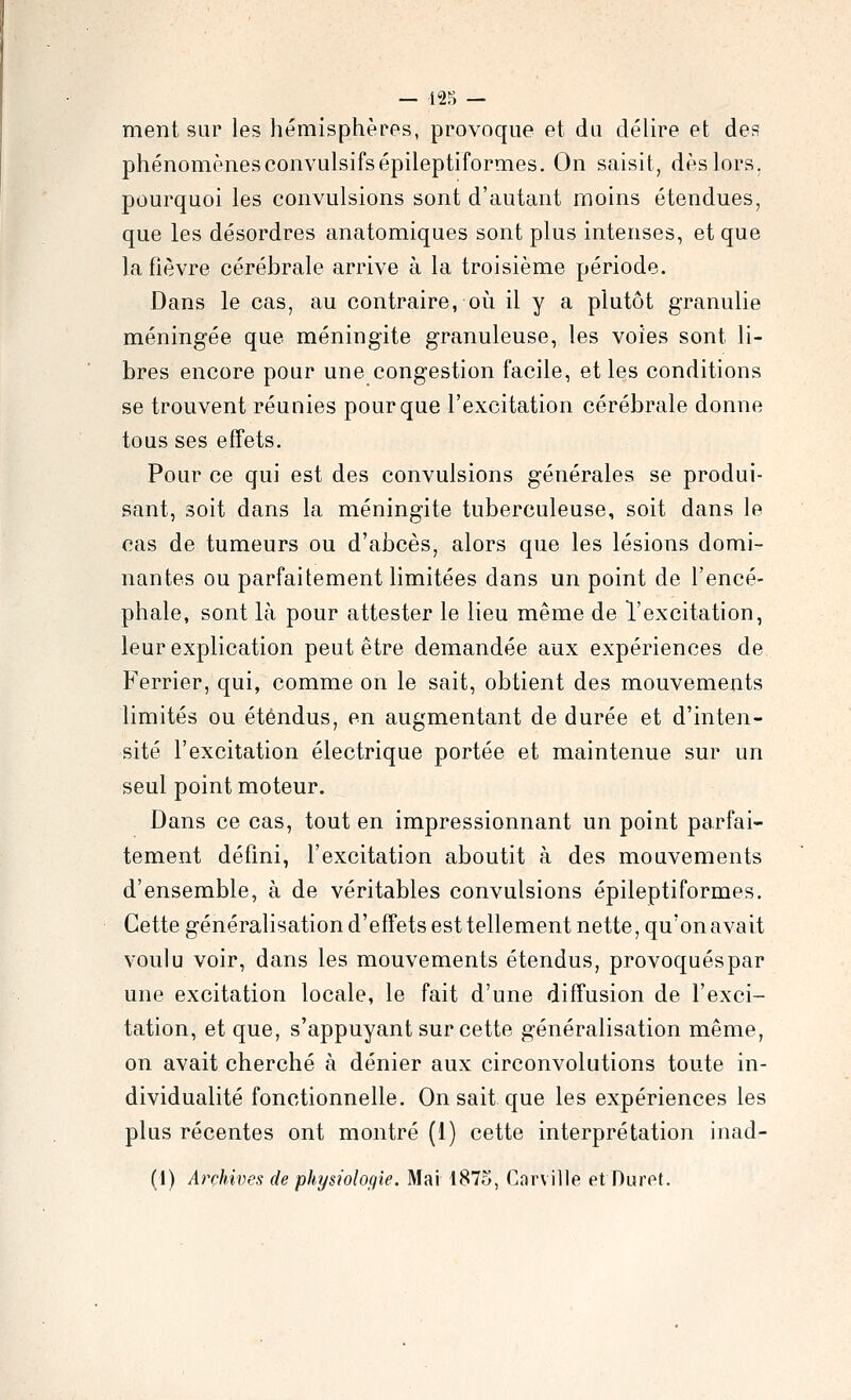 ment sur les hémisphères, provoque et du délire et des phénomènesconvulsifsépileptiformes. On saisit, dès lors, pourquoi les convulsions sont d'autant moins étendues, que les désordres anatomiques sont plus intenses, et que la fièvre cérébrale arrive à la troisième période. Dans le cas, au contraire, où il y a plutôt granulie méningée que méningite granuleuse, les voies sont li- bres encore pour une congestion facile, et les conditions se trouvent réunies pour que l'excitation cérébrale donne tous ses effets. Pour ce qui est des convulsions générales se produi- sant, soit dans la méningite tuberculeuse, soit dans le cas de tumeurs ou d'abcès, alors que les lésions domi- nantes ou parfaitement limitées dans un point de l'encé- phale, sont là pour attester le lieu même de l'excitation, leur explication peut être demandée aux expériences de Ferrier, qui, comme on le sait, obtient des mouvements limités ou étendus, en augmentant de durée et d'inten- sité l'excitation électrique portée et maintenue sur un seul point moteur. Dans ce cas, tout en impressionnant un point parfai- tement défini, l'excitation aboutit à des mouvements d'ensemble, à de véritables convulsions épileptiformes. Cette généralisation d'effets est tellement nette, qu'on avait voulu voir, dans les mouvements étendus, provoquéspar une excitation locale, le fait d'une diffusion de l'exci- tation, et que, s'appuyant sur cette généralisation même, on avait cherché à dénier aux circonvolutions toute in- dividualité fonctionnelle. On sait que les expériences les plus récentes ont montré (1) cette interprétation inad- (1) Archives de physiologie. Mai 1875, Car\ ille et Durft.