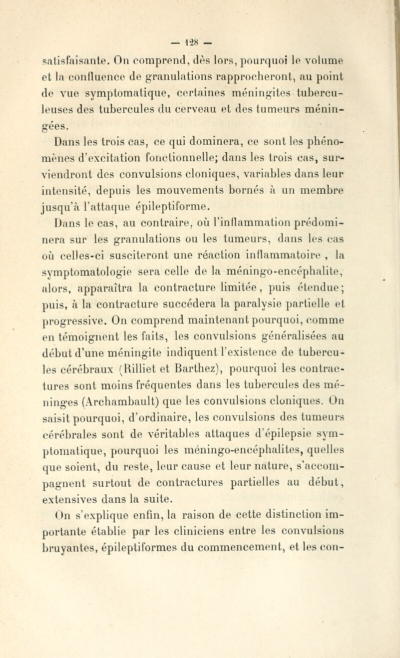 satisfaisante. On comprend, dès lors, pourquoi le volume et la confluence de granulations rapprocheront, au point de vue symptomatique, certaines méningites tubercu- leuses des tubercules du cerveau et des tumeurs ménin- gées. Dans les trois cas, ce qui dominera, ce sont les phéno- mènes d'excitation fonctionnelle; dans les trois cas, sur- viendront des convulsions cloniques, variables dans leur intensité, depuis les mouvements bornés à un membre jusqu'à l'attaque épileptiforme. Dans le cas, au contraire, où l'inflammation prédomi- nera sur les granulations ou les tumeurs, dans les cas où celles-ci susciteront une réaction inflammatoire , la symptomatologie sera celle de la méningo-encéphalite, alors, apparaîtra la contracture limitée, puis étendue; puis, à la contracture succédera la paralysie partielle et progressive. On comprend maintenant pourquoi, comme en témoignent les faits, les convulsions généralisées au début d'une méningite indiquent l'existence de tubercu- les cérébraux (Rilliet et Barthez), pourquoi les contrac- tures sont moins fréquentes dans les tubercules des mé- ninges (Archambault) que les convulsions cloniques. On saisit pourquoi, d'ordinaire, les convulsions des tumeurs cérébrales sont de véritables attaques d'épilepsie sym- ptomatique, pourquoi les méningo-encéphalites, quelles que soient, du reste, leur cause et leur nature, s'accom- pagnent surtout de contractures partielles au début, extensives dans la suite. On s'explique enfin, la raison de cette distinction im- portante établie par les cliniciens entre les convulsions bruyantes, épileptiformes du commencement, et les con-