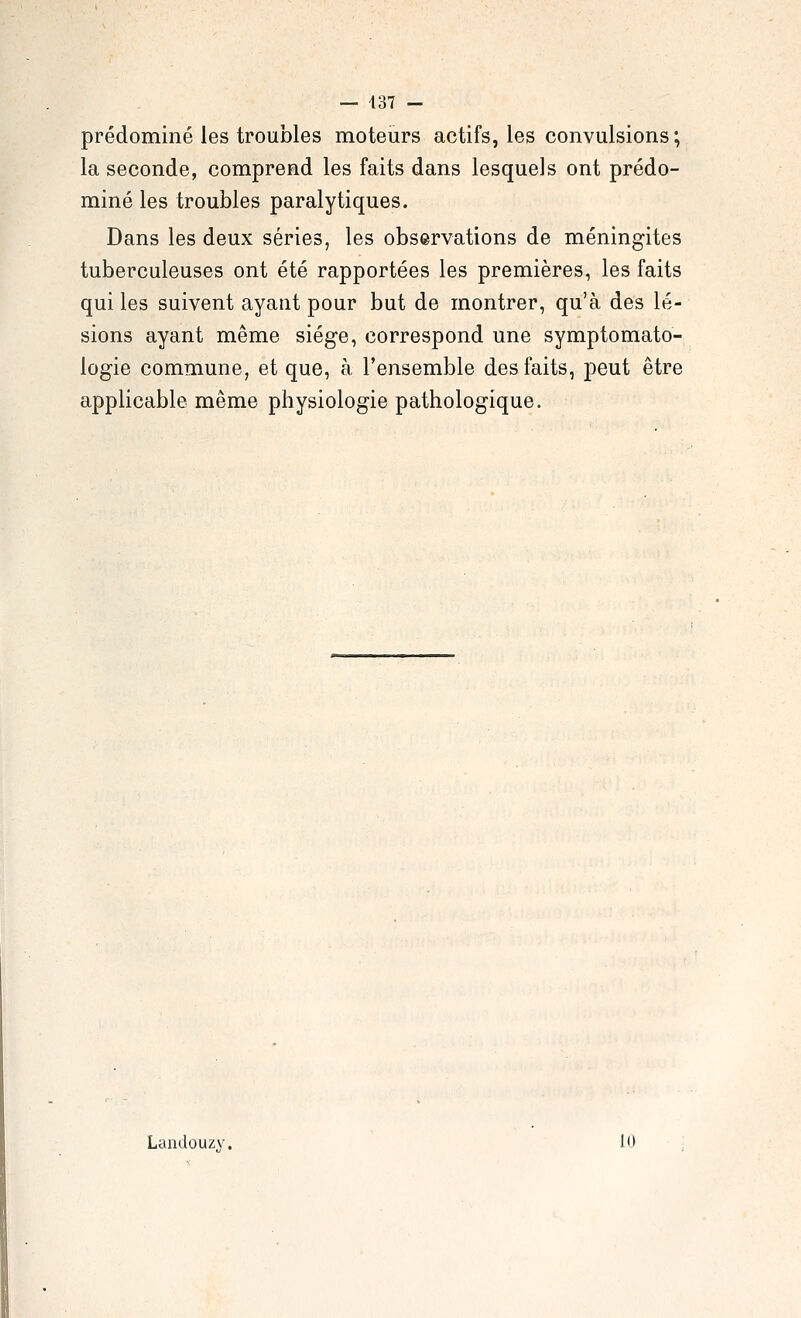 prédominé les troubles moteurs actifs, les convulsions ; la seconde, comprend les faits dans lesquels ont prédo- miné les troubles paralytiques. Dans les deux séries, les observations de méningites tuberculeuses ont été rapportées les premières, les faits qui les suivent ayant pour but de montrer, qu'à des lé- sions ayant même siège, correspond une symptomato- logie commune, et que, à l'ensemble des faits, peut être applicable même physiologie pathologique. Landouzy. 10