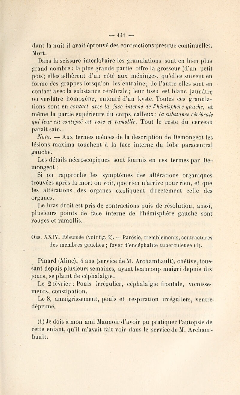 fiant la nuit il avait éprouvé des contractions presque continuelles. Mort. Dans la scissure interlobaire les granulations sont en bien plus grand nombre : la plus grande partie offre la grosseur ^d'un petit pois'; elles adhèrent d'un côté aux méninges, qu'elles suivent en forme des grappes lorsqu'on les entraîne; de l'autre elles sont en contact avec la substance cérébrale; leur tissu est blanc jaunâtre ou verdâtre homogène, entouré d'un kyste. Toutes ces granula- tions sont en contact avec la [ace interne de l'hémisphère gauche, et même la partie supérieure du corps calleux; la substance cérébrale qui leur est contiguè est rose et ramollie. Tout le reste du cerveau paraît sain. Nota. — Aux termes mêmes de la description de Demongeot les lésions raaxima touchent à la face interne du lobe paracentral gauche. Les détails nécroscopiques sont fournis en ces termes par De- mongeot : Si on rapproche les symptômes des altérations organiques trouvées après la mort on voit, que rien n'arrive pour rien, et que les altérations des organes expliquent directement celle des organes. Le bras droit est pris de contractions puis de résolution, aussi, plusieurs points de face interne de l'hémisphère gauche sont rouges et ramollis. Obs. XXIV. Résumée (voirfig. 2).—Parésie, tremblements, contractures des membres gauches ; foyer d'encéphalite tuberculeuse (1). Pinard (Aline), 4 ans (service de M. Archambault)^ chétive, tous- sant depuis plusieurs semaines, ayant beaucoup maigri depuis dix jours, se plaint de céphalalgie. Le 2 février : Pouls irrégulier, céphalalgie frontale, vomisse- ments, constipation. Le 8, amaigrissement, pouls et respiration irréguliers, ventre déprimé. (1) Je dois à mon ami Maunoir d'avoir pu pratiquer l'autopsie de cette enfant, qu'il m'avait fait voir dans le service de M. Archam- bault.