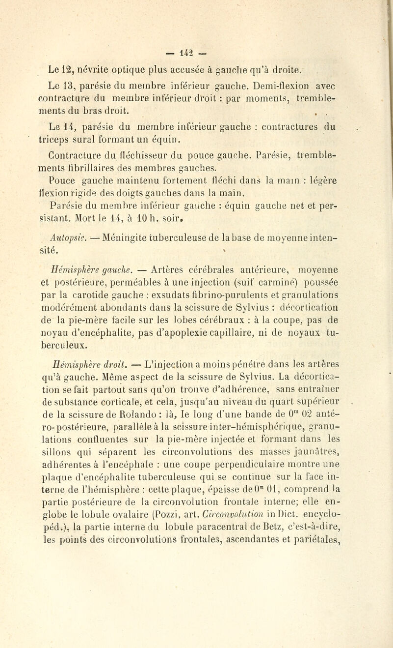 Le 12, névrite optique plus accusée à gauche qu'à droite. Le 13, parésie du membre inférieur gauche. Demi-flexion avec contracture du membre inférieur droit : par moments, tremble- ments du bras droit. Le 14, parésie du membre inférieur gauche : contractures du triceps sural formant un équin. Contracture du fléchisseur du pouce gauche. Parésie, tremble- ments librillaires des membres gauches. Pouce gauche maintenu fortement fléchi dans la main : légère flexion rigide des doigts gauches dans la main. Parésie du membre inférieur gauche : équin gauche net et per- sistant. Mort le 14, à 10 h. soir. Autopsie. —Méningite tuberculeuse de la base de moyenne inten- sité. Hémisphère gauche. — Artères cérébrales antérieure, moyenne et postérieure, perméables à une injection (suif carminé) poussée par la carotide gauche : exsudats fibrino-purulents et granulations modérément abondants dans la scissure de Sylvius : décortication de la pie-mère facile sur les lobes cérébraux : à la coupe, pas de noyau d'encéphalite, pas d'apoplexie capillaire, ni de noyaux tu- berculeux. Hémisphère droit. — L'injection a moins pénétre dans les artères qu'à gauche. Même aspect de la scissure de Sylvius. La décortica- tion se fait partout sans qu'on trouve d'adhérence, sans entraîner de substance corticale, et cela, jusqu'au niveau du quart supérieur de la scissure de Rolando : là, le long d'une bande de 0™ 02 anté- ro-postérieure, parallèle à la scissure inter-hémisphérique, granu- lations confluentes sur la pie-mère injectée et formant dans les sillons qui séparent les circonvolutions des masses jaunâtres, adhérentes à l'encéphale : une coupe perpendiculaire montre une plaque d'encéphalite tuberculeuse qui se continue sur la face in- terne de l'hémisphère : cette plaque, épaisse deO 01, comprend la partie postérieure de la circonvolution frontale interne; elle en- globe le lobule ovalaire (Pozzi, art. Circonvolution inDict. encyclo- péd.), la partie interne du lobule paracentral de Betz, c'est-à-dire, les points des circonvolutions frontales, ascendantes et pariétales,