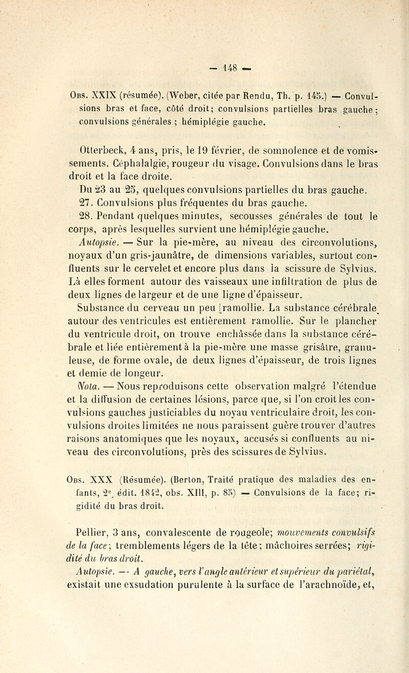 Obs. XXIX (résumée), (Weber, citée par Rendu, Th. p. 145.) — Convul- sions bras et face, côté droit; convulsions partielles bras gauche; convulsions générales ; hémiplégie gauche. Otterbeck, 4 ans, pris, le 19 février, de somnolence et de vomis- sements. Céphalalgie, rougeur du visage. Convulsions dans le bras droit et la face droite. Du!i!3 au 25, quelques convulsions partielles du bras gauche. 27. Convulsions plus fréquentes du bras gauche. 28. Pendant quelques minutes, secousses générales de tout le corps, après lesquelles survient une hémiplégie gauche. Autopsie. — Sur la pie-mère, au niveau des circonvolutions, noyaux d'un gris-jaunâtre, de dimensions variables, surtout con- fluents sur le cervelet et encore plus dans la scissure de Sylvius. Là elles forment autour des vaisseaux une infiltration de plus de deux lignes de largeur et de une ligne d'épaisseur. Substance du cerveau un peu [ramollie. La substance cérébrale^ autour des ventricules est entièrement ramollie. Sur le plancher du ventricule droit, on trouve enchâssée dans la substance céré- brale et liée entièrement à la pie-mère une masse grisâtre, granu- leuse, de forme ovale, de deux lignes d'épaisseur, de trois lignes et demie de longeur. Wota, — Nous reproduisons cette observation malgré l'étendue et la diffusion de certaines lésions, parce que, si l'on croit les con- vulsions gauches justiciables du noyau ventriculaire droit, les con- vulsions droites limitées ne nous paraissent guère trouver d'autres raisons anatomiques que les noyaux, accusés si confluents au ni- veau des circonvolutions, près des scissures de Sylvius. Obs. XXX (Résumée). (Berton, Traité pratique des maladies des en- fants, 2^^ édit. 1842, obs. XIII, p. 85) — Convulsions de la face; ri- gidité du bras droit. Pellier, 3 ans, convalescente de rougeole; mouvements convulsifs de la face; tremblements légers de la tête; mâchoires serrées; rigi- dité du bras droit. Autopsie. — - A gauche, vers l'angle antérieur et supérieur du pariétal, existait une exsudation purulente à la surface de l'arachnoïde, et,