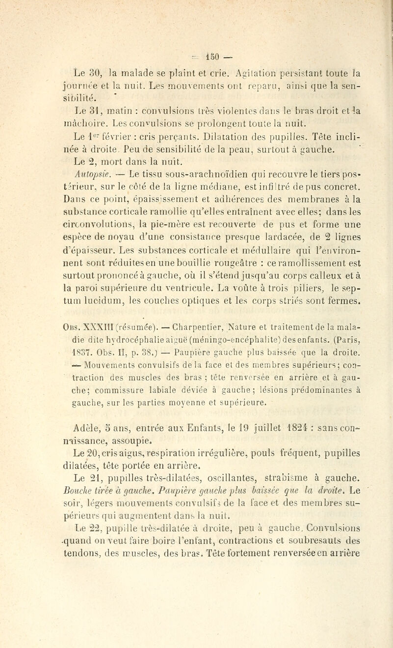 Le 30, la malade se plaint et crie. Agilation persistant toute la journée et la nuit. Les mouvements ont reparu, ainsi que la sen- sibilité. Le 31, matin : convulsions très violentes dans le bras droit et la mâchoire. Les convulsions se prolongent toute la nuit. Le 1'= février : cris perçants. Dilatation des pupilles. Tête incli- née à droite. Peu de sensibilité de la peau, surtout à gauche. Le 2, mort dans la nuit. Autopsie. — Le tissu sous-arachnoïdien qui recouvre le tiers pos- térieur, sur le côté de la ligne médiane, est infiltré de pus concret. Dans ce point, épaississement et adhérences des membranes à la substance corticale ramollie qu'elles entraînent avec elles; dans les circonvolutions, la pie-mère est recouverte de pus et forme une espèce de noyau d'une consistance presque lardacée, de 2 lignes d'épaisseur. Les substances corticale et médullaire qui l'environ- nent sont réduites en une bouillie rougeâtre : ce ramollissement est surtout prononcé à gRuche, où il s'étend jusqu'au corps calleux et à la paroi supérieure du ventricule. La voiite à trois piliers, le sep- tum lucidum, les couches optiques et les corps striés sont fermes. Obs. XXXIII (résumée). — Charpentier, Nature et traitement de la mala- die dite hydrocéphalie aiguë (méningo-encéphalite) des enfants. (Paris, 1837. Obs. II, p. 38.) — Paupière gauche plus baissée cjue la droite. -^ Mouvements convulsifs de la face et des membres supérieurs; con- traction des muscles des bras ; tête renversée en arrière et à gau- che; commissure labiale déviée à gauche; lésions prédominantes à gauche, sur les parties moyenne et supérieure. Adèle, Sans, entrée aux Enfants, le 19 juillet 1824 : sans con- naissance, assoupie* Le 20, cris aigus, respiration irrégulière, pouls fréquent, pupilles dilatées, tête portée en arrière. Le 21, pupilles très-dilatées, oscillantes, strabisme à gauche. Bouche tirée à gauche. Paupière gauche plus baissée que la droite. Le soir, légers mouvements convulsifs de la face et des membres su- périeurs qui augmentent dans la nuit. Le 22, pupille très-dilatée à droite, peu à gauche. Convulsions •quand on veut faire boire l'entant, contractions et soubresauts des tendons, des muscles, des bras. Tête fortement renversée en arrière