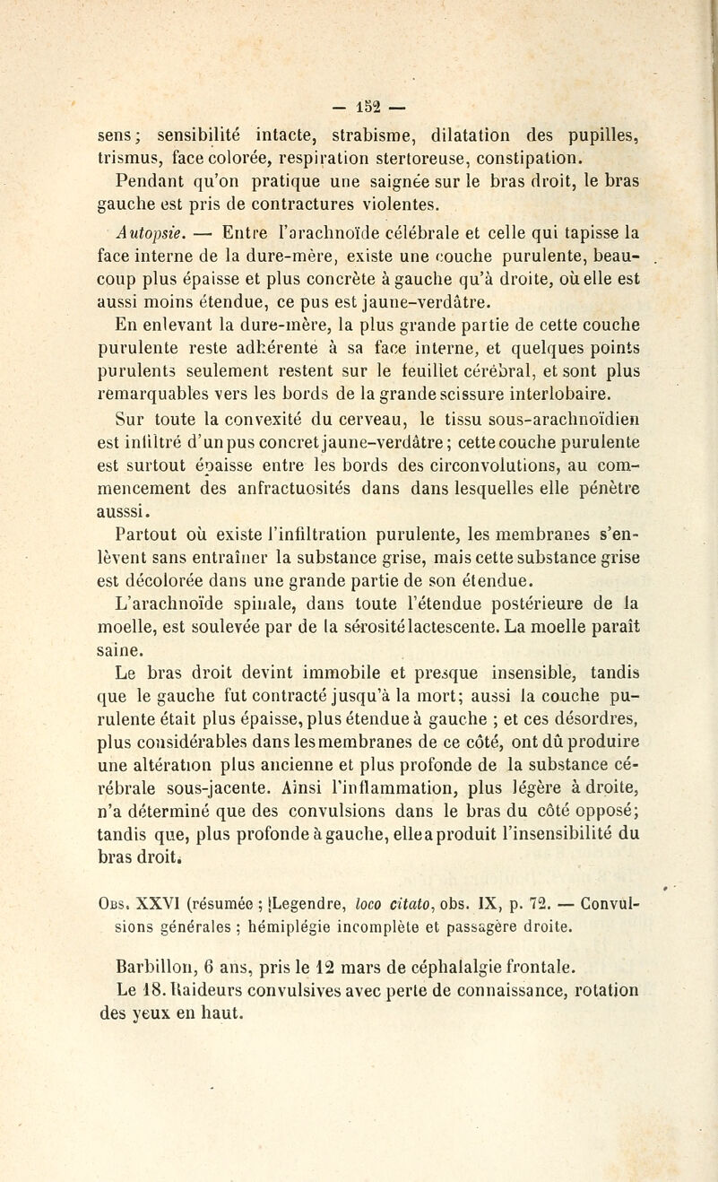 - 1S2 — sens; sensibilité intacte, strabisme, dilatation des pupilles, trismus, face colorée, respiration stertoreuse, constipation. Pendant qu'on pratique une saignée sur le bras droit, le bras gauche est pris de contractures violentes. Autopsie. — Entre l'arachnoïde célébrale et celle qui tapisse la face interne de la dure-mère, existe une couche purulente, beau- coup plus épaisse et plus concrète à gauche qu'à droite, où elle est aussi moins étendue, ce pus est jaune-verdâtre. En enlevant la dure-mère, la plus grande partie de cette couche purulente reste adhérente à sa face interne, et quelques points purulents seulement restent sur le feuillet cérébral, et sont plus remarquables vers les bords de la grande scissure interlobaire. Sur toute la convexité du cerveau, le tissu sous-arachnoïdien est inliltré d'un pus concret jaune-verdâtre; cette couche purulente est surtout épaisse entre les bords des circonvolutions, au com- mencement des anfractuosités dans dans lesquelles elle pénètre ausssi. Partout où existe l'infiltration purulente, les membranes s'en- lèvent sans entraîner la substance grise, mais cette substance grise est décolorée dans une grande partie de son étendue. L'arachnoïde spinale, dans toute l'étendue postérieure de la moelle, est soulevée par de la sérosité lactescente. La moelle paraît saine. Le bras droit devint immobile et presque insensible, tandis que le gauche fut contracté jusqu'à la mort; aussi la couche pu- rulente était plus épaisse, plus étendue à gauche ; et ces désordres, plus considérables dans les membranes de ce côté, ont dû produire une altération plus ancienne et plus profonde de la substance cé- rébrale sous-jacente. Ainsi l'inflammation, plus légère adroite, n'a déterminé que des convulsions dans le bras du côté opposé; tandis que, plus profonde à gauche, elle a produit l'insensibilité du bras droit. Obs. XXVI (résumée ; [Legendre, loco citato, obs. IX, p. 72. — Convul- sions générales ; hémiplégie incomplète et passagère droite. Barbillon, 6 ans, pris le 12 mars de céphalalgie frontale. Le 18. Raideurs convulsives avec perte de connaissance, rotation des yeux en haut.