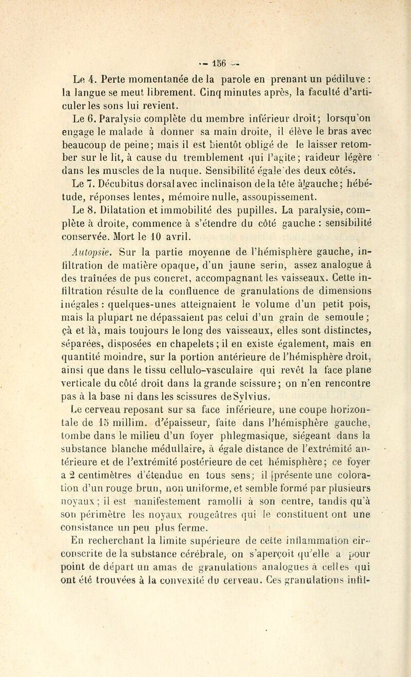 Le 4. Perte momentanée de la parole en prenant un pédiluve : la langue se meut librement. Cinq minutes après, la faculté d'arti- culer les sons lui revient. Le 6. Paralysie complète du membre inférieur droit; lorsqu'on enoasre le malade à donner sa main droite, il élève le bras avec beaucoup de peine; mais il est bientôt obligé de le laisser retom- ber sur le lit, à cause du tremblement ijui l'agite; raideur légère dans les muscles de la nuque. Sensibilité égale des deux côtés. Le 7. Décubitus dorsal avec inclinaison delà tête à.lgauche; hébé- tude, réponses lentes, mémoire nulle, assoupissement. Le 8. Dilatation et immobilité des pupilles. La paralysie, com- plète à droite, commence à s'étendre du côté gauche : sensibilité conservée. Mort le 10 avril. Autopsie. Sur la partie moyenne de l'hémisphère gauche, in- iiltration de matière opaque, d'un jaune serin, assez analogue à des traînées de pus concret, accompagnant les vaisseaux. Cette in- filtration résulte delà confluence de granulations de dimensions inégales : quelques-unes atteignaient le volume d'un petit pois, mais la plupart ne dépassaient pas celui d'un grain de semoule ; çà et là, mais toujours le long des vaisseaux, elles sont distinctes, séparées, disposées en chapelets ; il en existe également, mais en quantité moindre, sur la portion antérieure de l'hémisphère droit, ainsi que dans le tissu cellulo-vasculaire qui revêt la face plane verticale du côté droit dans la grande scissure; on n'en rencontre pas à la base ni dans les scissures deSylvius. Le cerveau reposant sur sa face inférieure, une coupe horizon- tale de 15 millim. d'épaisseur, faite dans Phémisphère gauche, tombe dans le milieu d'un foyer phlegmasique, siégeant dans la substance blanche médullaire, à égale distance de l'extrémité an- térieure et de l'extrémité postérieure de cet hémisphère; ce foyer a 2 centimètres d'étendue en tous sens; il [présente une colora- tion d'un rouge brun, non uniforme, et semble formé par plusieurs noyaux; il est nanifestement ramolli à son centre, tandis qu'à son périmètre les noyaux rougeûtres qui le constituent ont une consistance un peu plus ferme. * En recherchant la limite supérieure de cette inflammation cir- conscrite de la substance cérébrale, on s'aperçoit qu'elle a pour point de départ un amas de granulations analogues à celles qui ont été trouvées à la convexité du cerveau. Ces granulations infil-