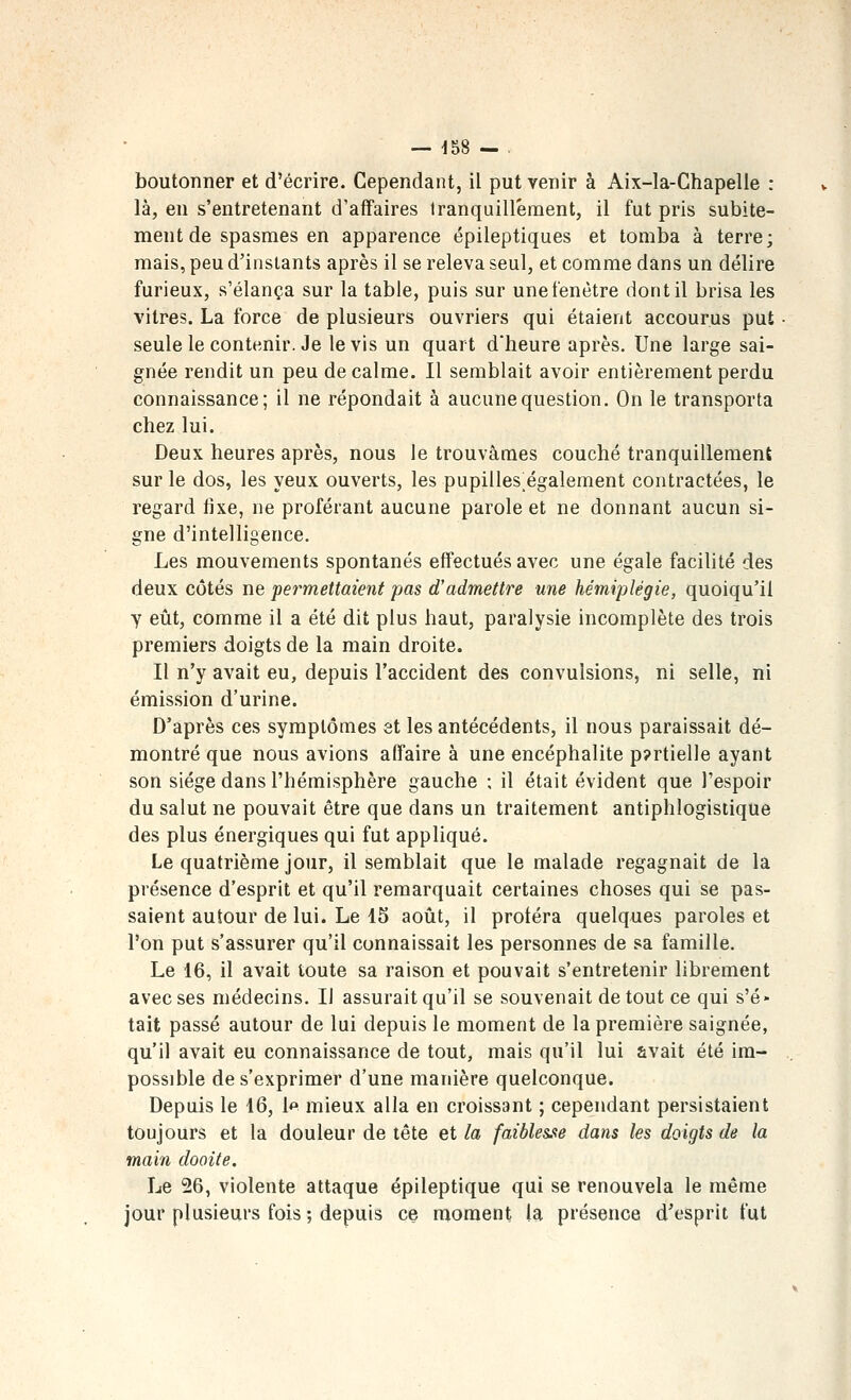 boutonner et d'écrire. Cependant, il put venir à Aix-la-Chapelle : là, en s'entretenant d'affaires tranquillement, il fut pris subite- ment de spasmes en apparence épileptiques et tomba à terre; mais, peu d'instants après il se releva seul, et comme dans un délire furieux, s'élança sur la table, puis sur une fenêtre dont il brisa les vitres. La force de plusieurs ouvriers qui étaient accourus put seule le contenir. Je le vis un quart d'heure après. Une large sai- gnée rendit un peu de calme. Il semblait avoir entièrement perdu connaissance; il ne répondait à aucune question. On le transporta chez lui. Deux heures après, nous le trouvâmes couché tranquillement sur le dos, les yeux ouverts, les pupilles également contractées, le regard fixe, ne proférant aucune parole et ne donnant aucun si- gne d'intelligence. Les mouvements spontanés effectués avec une égale facilité des deux côtés ne permettaient pas d'admettre une hémiplégie, quoiqu'il y eût, comme il a été dit plus haut, paralysie incomplète des trois premiers doigts de la main droite. Il n'y avait eu, depuis l'accident des convulsions, ni selle, ni émission d'urine. D'après ces symptômes et les antécédents, il nous paraissait dé- montré que nous avions affaire à une encéphalite p?rtielle ayant son siège dans l'hémisphère gauche ; il était évident que l'espoir du salut ne pouvait être que dans un traitement antiphlogistique des plus énergiques qui fut appliqué. Le quatrième jour, il semblait que le malade regagnait de la présence d'esprit et qu'il remarquait certaines choses qui se pas- saient autour de lui. Le 15 août, il protéra quelques paroles et l'on put s'assurer qu'il connaissait les personnes de sa famille. Le 16, il avait toute sa raison et pouvait s'entretenir librement avec ses médecins. Il assurait qu'il se souvenait de tout ce qui s'é- tait passé autour de lui depuis le moment de la première saignée, qu'il avait eu connaissance de tout, mais qu'il lui avait été ira- possible de s'exprimer d'une manière quelconque. Depuis le 16, 1*» mieux alla en croissant ; cependant persistaient toujours et la douleur de tête et la faiblesse dans les doigts de la main dooite. Le 26, violente attaque épileptique qui se renouvela le même jour plusieurs fois ; depuis ce moment la présence d'esprit fut