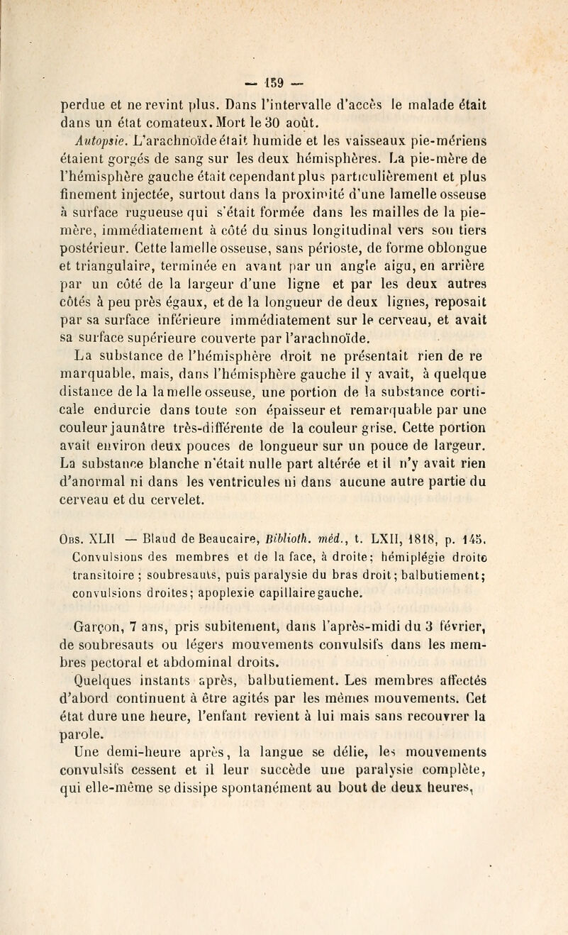 perdue et ne revint plus. Dans l'intervalle d'accès le malade était dans un état comateux. Mort le 30 août. Autopsie. Uar&chnoïde était humide et les vaisseaux pie-mériens étaient gorgés de sang sur les deux hémisphères. La pie-mère de l'hémisphère gauche était cependant plus particulièrement et plus finement injectée, surtout dans la proximité d'une lamelle osseuse à surface rugueuse qui s'était formée dans les mailles de la pie- mère, immédiatement à côté du sinus longitudinal vers sou tiers postérieur. Cette lamelle osseuse, sans périoste, de forme oblongue et triangulaire, terminée en avant par un angle aigu, en arrière par un côté de la largeur d'une ligne et par les deux autres côtés à peu près égaux, et de la longueur de deux lignes, reposait par sa surface inférieure immédiatement sur le cerveau, et avait sa surface supérieure couverte par l'arachnoïde. La substance de l'hémisphère droit ne présentait rien de re marquable, mais, dans l'hémisphère gauche il y avait, à quelque distance delà lamelle osseuse, une portion de la substance corti- cale endurcie dans toute son épaisseur et remarquable par une couleur jaunâtre très-différente de la couleur grise. Cette portion avait environ deux pouces de longueur sur un pouce de largeur. La substance blanche n'était nulle part altérée et il n'y avait rien d'anormal ni dans les ventricules ni dans aucune autre partie du cerveau et du cervelet. Obs. XLII — Blaud deBeaucaire, Biblioth. méd., t. LXII, 1818, p. 145. Convulsions des membres et de la face, à droite; hémiplégie droite transitoire ; soubresauts, puis paralysie du bras droit; balbutiement; convulsions droites; apoplexie capillaire gauche. Garçon, 7 ans, pris subitement, dans l'après-midi du 3 février, de soubresauts ou légers mouvements convulsifs dans les mem- bres pectoral et abdominal droits. Quelques instants après, balbutiement. Les membres affectés d'abord continuent à être agités par les mêmes mouvements. Cet état dure une heure, l'enfant revient à lui mais sans recouvrer la parole. Une demi-heure après, la langue se délie, les mouvements convulsifs cessent et il leur succède une paralysie complète, qui elle-même se dissipe spontanément au bout de deux heures,