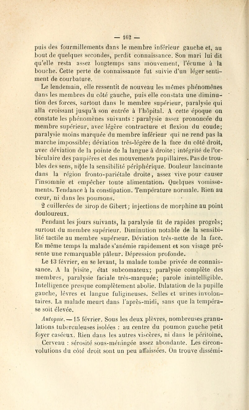 puis des fourmillements dans le membre inférieur gauche et, au bout de quelques secondes, perdit connaissance. Son mari lui dit qu'elle resta assez longtemps sans mouvement, l'écume à la bouche. Cette perte de connaissance fut suivie d'un léger senti- ment de courbature. Le lendemain, elle ressentit de nouveau les mêmes phénomènes dans les membres du côté gauche, puis elle constata une diminu- tion des forces, surtout dans le membre supérieur, paralysie qui alla croissant jusqu'à son entrée à l'hôpital. A cette époque on constate les phénomènes suivants : paralysie assez prononcée du membre supérieur, avec légère contracture et flexion du coude; paralysie moins marquée du membre inférieur qui ne rend pas la marche impossible; déviation très-légère de la face du côté droit, avec déviation de la pointe de la langue à droite; intégrité del'or- biculaire des paupières et des mouvements pupillaires. Pas de trou- bles des sens, nijde la sensibilité périphérique. Douleur lancinante dans la région fronto-pariétale droite, assez vive pour causer l'insomnie et empêcher toute alimentation. Quelques vomisse- ments. Tendance à la constipation. Température normale. Rien au cœur, ni dans les poumons. 2 cuillerées de sirop de Gibert; injections de morphine au point douloureux. Pendant les jours suivants, la paralysie lit de rapides progrès; surtout du membre supérieur. Diminution notable de la sensibi- lité tactile au membre supérieur. Déviation très-nette de la face. En même temps la malade s'anémie rapidement et son visage pré- sente une remarquable pâleur. Dépression profonde. Le 13 février, en se levant, la malade tombe privée de connais- sance. A la [visite, état subcomateux; paralysie complète des membres, paralysie faciale très-marquée; parole inintelligible. Intelligence presque complètement abolie. Ddatation de la pupille gauche, lèvres et langue fuligineuses. Selles et urines involon- taires. La malade meurt dans l'après-midi, sans que la tempéra- se soit élevée. Autopsie. —15 février. Sous les deux plèvres, nombreuses granu- lations tuberculeuses isolées : au centre du poumon gauche petit foyer caséeux. Rien dans les autres viscères, ni dans le péritoine. Cerveau : sérosité sous-méningée assez abondante. Les circon- volutions du côté droit sont un peu affaissées. On trouve dissémi-