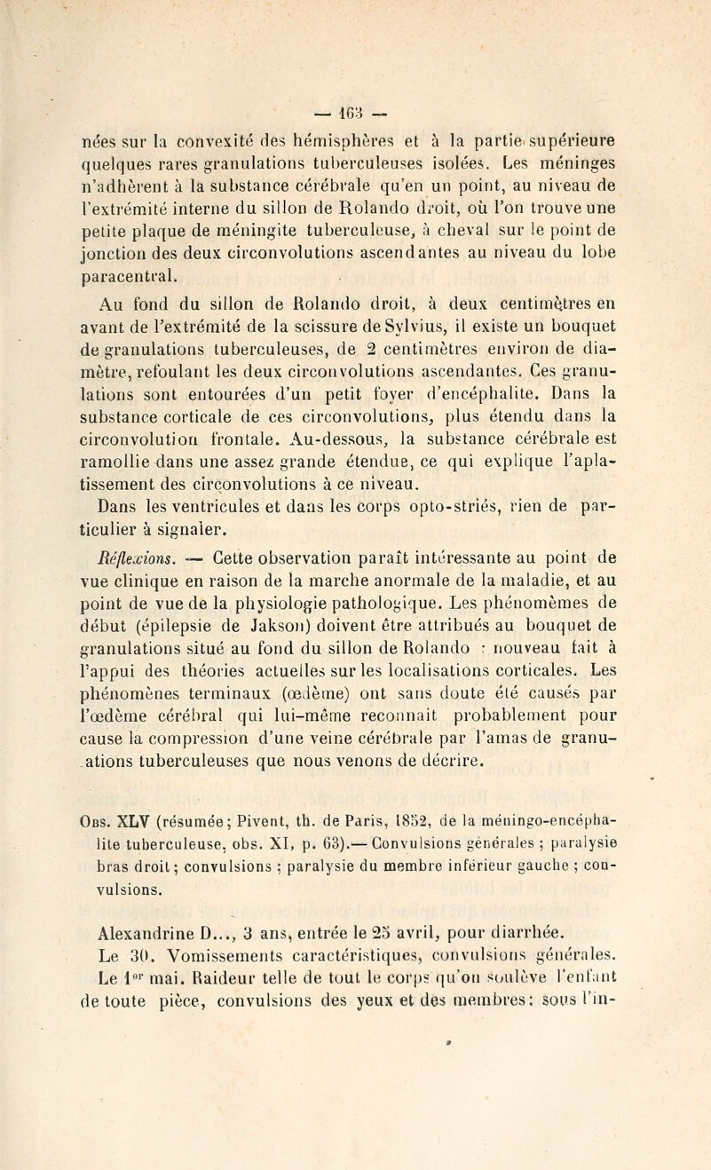 nées sur la convexité des hémisphères et à la partie supérieure quelques rares granulations tuberculeuses isolées. Les méninges n'adhèrent à la substance cérébrale qu'en un point, au niveau de l'extrémité interne du sillon de Rolando droit, où l'on trouve une petite plaque de méningite tuberculeuse, à cheval sur le point de jonction des deux circonvolutions ascendantes au niveau du lobe paracentral. Au fond du sillon de Rolando droit, à deux centimètres en avant de rextréraité de la scissure deSylvius, il existe un bouquet de granulations tuberculeuses, de 2 centimètres environ de dia- mètre, refoulant les deux circonvolutions ascendantes. Ces granu- lations sont entourées d'un petit foyer d'encéphalite. Dans la substance corticale de ces circonvolutions, plus étendu dans la circonvolution frontale. Au-dessous, la substance cérébrale est ramollie dans une assez grande étendue, ce qui explique l'apla- tissement des circonvolutions à ce niveau. Dans les ventricules et dans les corps opto-striés, rien de par- ticulier à signaler. Réflexions. — Cette observation paraît intéressante au point de vue clinique en raison de la marche anormale de la maladie, et au point de vue de la physiologie pathologique. Les phénomèmes de début (épilepsie de Jakso)i) doivent être attribués au bouquet de granulations situé au fond du sillon de Rolando : nouveau fait à l'appui des théories actuelles sur les localisations corticales. Les phénomènes terminaux (œdème) ont sans doute été causés par l'œdème cérébral qui lui-même reconnaît probablement pour cause la compression d'une veine cérébrale par l'amas de granu- ations tuberculeuses que nous venons de décrire. Obs. XLV (résumée; Pivent, th. de Paris, 1852, de la méningo-encépha- lite tuberculeuse, obs. XL p- 63).— Convulsions générales ; paralysie bras droit ; convulsions ; paralysie du naembre inférieur gauche ; con- vulsions. Alexandrine D..., 3 ans, entrée le 25 avril, pour diarrhée. Le 3(K Vomissements caractéristiques, convulsions générales. Le l mai. Raideur telle de tout le corps qu'on soulève l'enfant de toute pièce, convulsions des yeux et des membres; sous l'in-