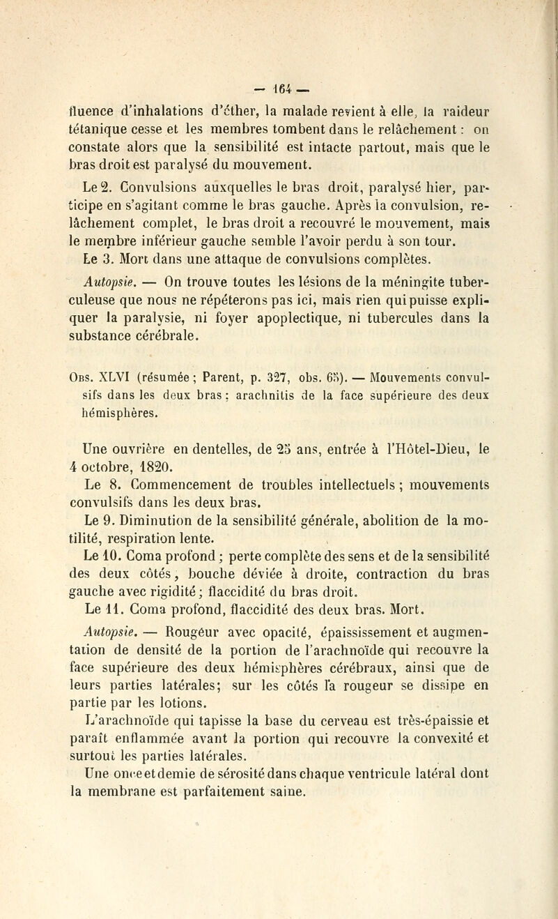 fluence d'inhalations d'cther, la malade retient à elle, la raideur tétanique cesse et les membres tombent dans le relâchement : on constate alors que la sensibilité est intacte partout, mais que le bras droit est paralysé du mouvement. Le 2. Convulsions auxquelles le bras droit, paralysé hier, par- ticipe en s'agitant comme le bras gauche. Après la convulsion, re- lâchement complet, le bras droit a recouvré le mouvement, mais le membre inférieur gauche semble l'avoir perdu à son tour. Le 3. Mort dans une attaque de convulsions complètes. Autopsie. — On trouve toutes les lésions de la méningite tuber- culeuse que nous ne répéterons pas ici, mais rien qui puisse expli- quer la paralysie, ni foyer apoplectique, ni tubercules dans la substance cérébrale. Obs. XLVI (résumée ; Parent, p. 327, obs. 6S). — Mouvements convul- sifs dans les deux bras : arachnitis de la face supérieure des deux hémisphères. Une ouvrière en dentelles, de ^o ans, entrée à l'Hôtel-Dieu, le 4 octobre, 1820. Le 8. Commencement de troubles intellectuels ; mouvements convulsifs dans les deux bras. Le 9. Diminution de la sensibilité générale, abolition de la mo- tilité, respiration lente. Le 10. Coma profond ; perte complète des sens et de la sensibilité des deux côtés, bouche déviée à droite, contraction du bras gauche avec rigidité; flaccidité du bras droit. Le 11. Coma profond, flaccidité des deux bras. Mort. Autopsie. — Rougeur avec opacité, épaississement et augmen- tation de densité de la portion de l'arachnoïde qui recouvre la face supérieure des deux hémii^phères cérébraux, ainsi que de leurs parties latérales; sur les côtés l'a rougeur se dissipe en partie par les lotions. L'arachnoïde qui tapisse la base du cerveau est très-épaissie et paraît enflammée avant la portion qui recouvre la convexité et surtout les parties latérales. Une onceetdemie de sérosité dans chaque ventricule latéral dont la membrane est parfaitement saine.