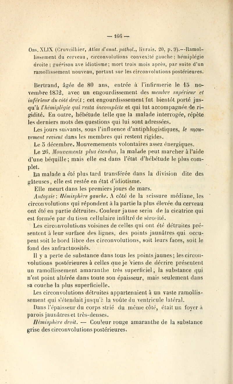 Obs. XLIX (Cruvoilhier, Atlas d/anat.pathol., livrais. !20, p. 9).—Ramol- lissement du cerveau, circonvolutions convexité gauche ; hémiplégie droite ; guéfison ave idiotisme; mort trois mois après, par suite d'un ramollissement nouveau, portant sur les circonvolutions postérieures. Bertrand, âgée de 80 ans, entrée à l'infirmerie le 15 no- vembre 1832, avec un engourdissement des membre supérieur et inférieur du côté dro'.t ; cet engourdisssement tut bientôt porté jus- qu'à l'hémiplégie qui resta incomplète et qui lut accompagnée de ri- gidité. En outre, hébétude telle que la malade interrogée, répète les derniers mots des questions qui lui sont adressées. Les jours suivants, sous l'influence d'antiphlogistiques, le mou- vement revient dans les membres qui restent rigides. Le 5 décembre. Mouvemements volontaires assez énergiques. Le SJ6. Mouvements plus étendus^ la malade peut marcher à l'aide d'une béquille; mais elle est dans l'état d'hébétude le plus com- plet. Ba malade a été plus tard transférée dans la division dite des gâteuses, elle est restée en état d'idiotisme. Elle meurt dans les premiers jours de mars. Autopsie : Hémisphère gauche. A côté de la scissure médiane, les circonvolutions qui répondent à la partie la plus élevée du cerveau ont été en partie détruites. Couleur jaune serin de la cicatrice qui est formée par du tissu cellulaire infiltré de sérosité. Les circonvolutions voisines de celles qui ont été détruites pré- sentent à leur surface des lignes, des points jaunâtres qui occu- pent soit le bord libre des circonvolutions, soit leurs faces, soit le fond des anfractuosités. Il y a perte de substance dans tous les points jaunes; les circon- volutions postérieures à celles que je viens de décrire présentent un ramollissement amaranlhe très superficiel, la substance qui n'est point altérée dans toute son épaisseur, mais seulement dans sa couche la plus superficielle. Les circonvolutions détruites appartenaient à un vaste ramollis- sement qui s'étendait jusqu'à la voûte du ventricule latéral. Dans l'épaisseur du corps strié du môme côté) était un foyer à parois jaunâtres et très-denses. Hémisphère droit. — Couleur rouge amaranthe de la substance grise des circonvolutions postérieures*