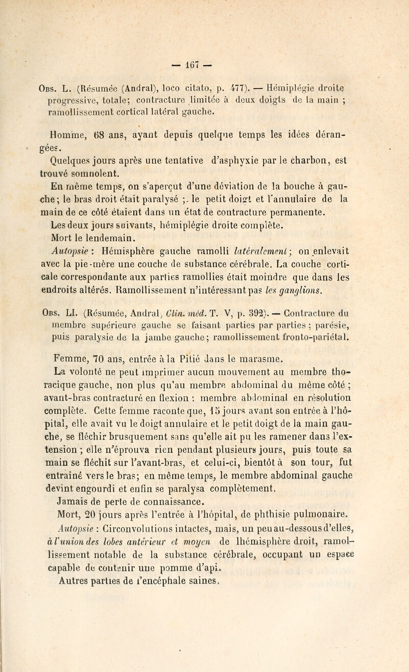 Obs. L. (Résumée (Andral), loco citato, p. 477), — Hémiplégie droite progressive, totale; contracture limitée à deux doigts de la main ; ramollissement cortical latéral gauche. Homme, 68 ans, ayant depuis quelque temps les idées déran- gées. Quelques jours après une tentative d'asphyxie par le charbon, est trouvé somnolent. En même temps, on s'aperçut d'une déviation de la bouche à gau- che; le bras droit était paralysé ;. le petit doi?t et l'annulaire de la main de ce côté étaient dans un état de contracture permanente. Les deux jours suivants, hémiplégie droite complète. Mort le lendemain. Autopsie: Hémisphère gauche ramolli latéralcmmi; on enlevait avec la pie-mère une couche de substance cérébrale. La couche corti- cale correspondante aux parties ramollies était moindre que dans les endroits altérés. Ramollissement n'intéressant pas les ganglions. Obs. LL (Résumée, Andral^ Clin. méd. T. V, p. 392). — Contracture du membre supérieure gauche se faisant parties par parties ; parésie, puis paralysie de la jambe gauche; ramollissement fronto-pariétal. Femme, 70 ans, entrée à la Pitié dans le marasme. La volonté ne peut imprimer aucun mouvement au membre tho- racique gauche, non plus qu'au membre abdominal du même côté ; avant-bras contracture en flexion •. membre ablominal en résolution complète. Cette femme raconte que, 15 jours avant son entrée à l'hô- pital, elle avait vu le doigt annulaire et le petit doigt de la main gau- che, se fléchir brusquement sans qu'elle ait pu les ramener dans l'ex- tension ; elle n'éprouva rien pendant plusieurs jours, puis toute sa main se fléchit sur l'avant-bras, et celui-ci, bientôt à son tour, fut entraîné vers le bras; en même temps, le membre abdominal gauche devint engourdi et enfin se paralysa complètement. Jamais de perte de connaissance. Mort, 20 jours après l'entrée à l'hôpital, de phthisie pulmonaire. Autopsie : Circonvolutions intactes, mais, un peu au-dessous d'elles, àVunion des lobes antérieur et moyen de Ihémisphère droit, ramol- lissement notable de la substance cérébrale, occupant un espace capable de contenir une pomme d'api. Autres parties de l'encéphale saines.