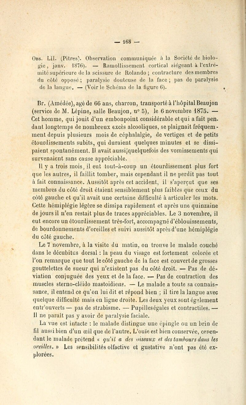 Obs. LIL (Pitres). Observation communiquée à la Société de biolo- gie , janv. 1876). — Ramollissement cortical siégeant à l'extré- mité supérieure de la scissure de Rolando ; contracture des membres du côté opposé ; paralysie douteuse de la face ; pas de paralysie de la langue. — (Voir le Schéma de la figure 6). Br. (Amédée), âgé de 66 ans, charron, transporté à l'hôpital Beaujon (service de M. Lépine, salle Beaujon, n° 5), le 6 novembre 1873. — Cet homme, qui jouit d'un embonpoint considérable et qui a fait pen- dant longtemps de nombreux excès alcooliques, se plaignait fréquem- ment depuis plusieurs mois de céphalalgie, de vertiges et de petits étourdissements subits, qui duraient quelques minutes et se dissi- paient spontanément. Il avait aussi|quelquefois des vomissements qui survenaient sans cause appréciable. Il y a trois mois, il eut tout-à-coup un étourdissement plus fort que les autres, il faillit tomber, mais cependant il ne perdit pas tout à fait connaissance. Aussitôt après cet accident, il s'aperçut que ses membres du côté droit étaient sensiblement plus faibles que ceux du côté gauche et qu'il avait une certaine difficulté à articuler les mots. Cette hémiplégie légère se dissipa rapidement et après une quinzaine de jours il n'en restait plus de traces appréciables. Le 3 novembre, il eut encore un étourdissement très-fort, accompagné d'éblouissements, de bourdonnements d'oreilles et suivi aussitôt après d'une hémiplégie du côté gauche. Le 7 novembre, à la visite du matin, on trouve le malade couché dans le décubitus dorsal : la peau du visage est fortement colorée et l'on remarque que tout le côté gauche de la face est couvert de grosses gouttelettes de sueur qui n'existent pas du côté droit. — Pas de dé- viation conjuguée des yeux et de la face. — Pas de contraction des muscles sterno-cléido mastoïdiens. — Le malade a toute sa connais- sance, il entend ce qu'on lui dit et répond bien ; il tire la langue avec quelque difficulté mais en ligne droite. Les deux yeux sont également entr'ouverts — pas de strabisme. — Pupiileségaîes et contractiles. — H ne parait pas y avoir de paralysie faciale. La vue est intacte : le malade distingue une épingle ou un brin de fil aussi bien d'un œil que de l'autre. L'ouïe est bien conservée, cepen- dant le malade prétend « gu'il a des oiseaxix et des tambours dans les oreilles. » Les sensibilités olfactive et gustative n'ont pas été ex- plorées.