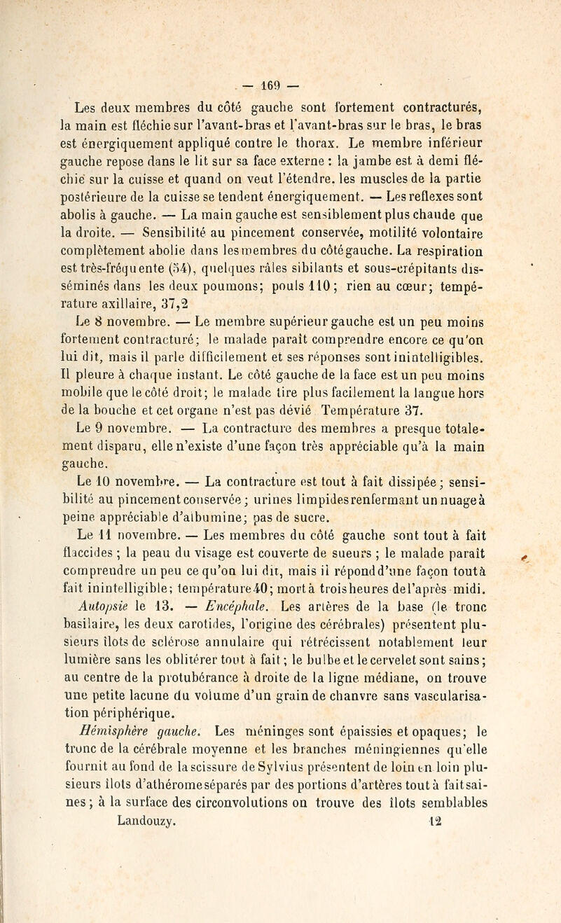 Les deux membres du côté gauche sont fortement contractures, la main est fléchie sur l'avant-bras et l'avant-bras sur le bras, le bras est énergiquement appliqué contre le thorax. Le membre inférieur gauche repose dans le lit sur sa face externe : la jambe est à demi flé- chie' sur la cuisse et quand on veut l'étendre, les muscles de la partie postérieure de la cuisse se tendent énergiquement. — Les réflexes sont abolis à gauche. — La main gauche est sensiblement plus chaude que la droite. — Sensibilité au pincement conservée, motilité volontaire complètement abolie dans les membres du côté gauche. La respiration est très-fréquente (o4), quelques râles sibilants et sous-crépitants dis- séminés dans les deux poumons; pouls 110; rien au cœur; tempé- rature axillaire, 37,2 Le 8 novembre. — Le membre supérieur gauche est un peu moins fortement contracture; le malade paraît comprendre encore ce qu'on lui dit, mais il parle difficilement et ses réponses sont inintelligibles. Il pleure à chaque instant. Le côté gauche de la face est un peu moins mobile que le côté droit; le malade tire plus facilement la langue hors de la bouche et cet organe n'est pas dévié Température 37. Le 9 novembre. — La contracture des membres a presque totale- ment disparu, elle n'existe d'une façon très appréciable qu'à la main gauche. Le 10 novembre. — La contracture est tout à fait dissipée; sensi- bilité au pincement conservée; urines limpidesrenfermant unnuageà peine appréciable d'albumine; pas de sucre. Le 11 novembre. — Les membres du côté gauche sont tout à fait flaccides ; la peau du visage est couverte de sueurs ; le malade parait comprendre un peu ce qu'on lui dit, mais il répond d'une façon toutà fait inintelligible; température40; mortà troisheures del'après midi. Autopsie le 13. — Encéphale. Les arières de la base (le tronc basilaire, les deux carotides, l'origine des cérébrales) présentent plu- sieurs îlots de sclérose annulaire qui rétrécissent notablement leur lumière sans les oblitérer tout à fait; le bulbe et le cervelet sont sains; au centre de la protubérance ;\ droite de la ligne médiane, on trouve une petite lacune du volume d'un grain de chanvre sans vascularisa- tion périphérique. Hémisphère gauche. Les méninges sont épaissies et opaques; le tronc de la cérébrale moyenne et les branches raéningiennes qu'elle fournit au fond de la scissure deSylvius présentent de lolntn loin plu- sieurs îlots d'athéromeséparés par des portions d'artères toutà faitsai- nes ; à la surface des circonvolutions on trouve des îlots semblables Landouzy. 12