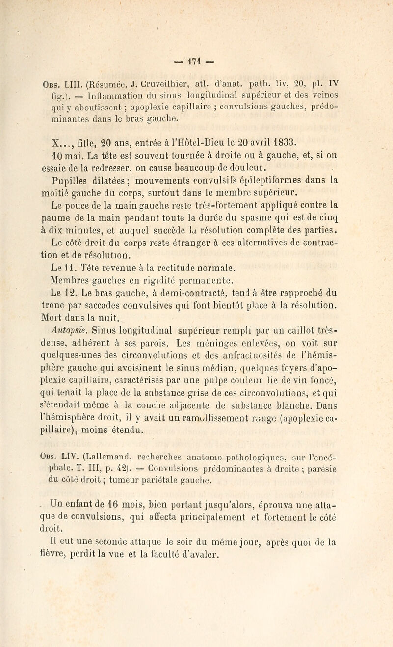 Obs. lui. (Résumée, J. Cruveilhier, atl. d'anat. path. liv, 20, pi. IV fig.). — Inflammation du sinus longitudinal supérieur et des veines qui y aboutissent ; apoplexie capillaire ; convulsions gauches, prédo- minantes dans le bras gauche. X..., fille, 20 ans, entrée à l'Hôtel-Dieu le 20 avril 1833. 10 mai. La téta est souvent tournée à droite ou à gauche, et, si on essaie de la redresser, on cause beaucoup de douleur. Pupilles dilatées; mouvements fonvulsifs épileptiformes dans la moitié gauche du corps, surtout dans le membre supérieur. Le pouce de la main gauche reste très-fortement appliqué contre la paume de la main pendant toute la durée du spasme qui est de cinq à dix minutes, et auquel succède la résolution complète des parties. Le côté droit du corps reste étranger à ces alternatives de contrac- tion et de résolution. Le 11. Tète revenue à la rectitude normale. Membres gauches en rigidité permanente. Le 12. Le bras gauche, à demi-contracté, tend à être rapproché du tronc par saccades convulsives qui font bientôt place à la résolution. Mort dans la nuit. Autopsie. Sinus longitudinal supérieur rempli par un caillot très- dense, adhérent à ses parois. Les méninges enlevées, on voit sur quelques-unes des circonvolutions et des anfractuosités de l'hémis- phère gauche qui avoisinent le sinus médian, quelques foyers d'apo- plexie capillaire, caractérisés par une pulpe couleur lie devin foncé, qui tenait la place de la substance grise de ces circonvolutions, et qui s'étendait même à la couche adjacente de substance blanche. Dans l'hémisphère droit, il y avait un ramullissement rouge (apoplexie ca- pillaire), moins étendu. Obs. liv. (Lallemand, recherches anatomo-pathologiques, sur l'encé- phale. T. III, p. 42). — Convulsions prédominantes à droite ; parésie du côté droit ; tumeur pariétale gauche. . Un enfant de 16 mois, bien portant jusqu'alors, éprouva une atta- que de convulsions, qui affecta principalement et fortement le côté droit. 11 eut une seconde attaque le soir du même jour, après quoi de la fièvrej perdit la vue et la faculté d'avaler.