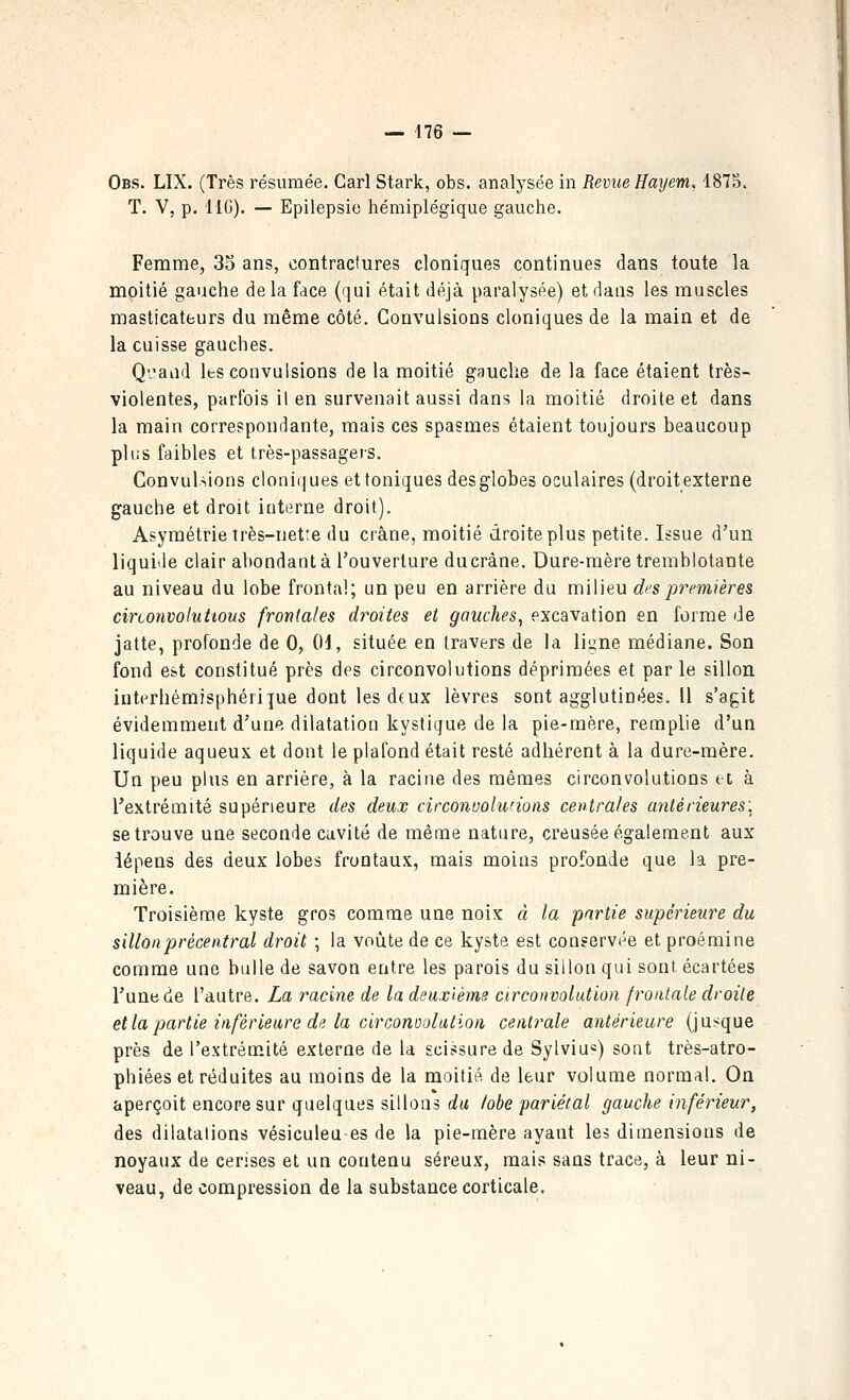 — 476 — Obs. LIX. (Très résumée. Cari Stark, obs. analysée in Revue Hayem, 1875. T. V, p. IIC). — Epilepsie hémiplégique gauche. Femme, 35 ans, contractures cloniques continues dans toute la moitié gauche de la face (qui était déjà paralysée) et dans les muscles masticateurs du même côté. Convulsions cloniques de la main et de la cuisse gauches. Qand Its convulsions de la moitié gauche de la face étaient très- violentes, parfois il en survenait aussi dans la moitié droite et dans la main correspondante, mais ces spasmes étaient toujours beaucoup plus faibles et très-passagers. Convulsions cloni(iues et toniques desglobes oculaires (droitexterne gauche et droit interne droit). Asymétrie très-nette du crâne, moitié droite plus petite. Issue d'un liquide clair abondant à l'ouverture ducràne. Dure-mère tremblotante au niveau du lobe frontal; un peu en arrière du milieu des premières circonvoluttous frontales droites et gauches, excavation en forme de jatte, profonde de 0, 01, située en travers de la ligne médiane. Son fond est constitué près des circonvolutions déprimées et par le sillon intérhémisphéri]ue dont les dfux lèvres sont agglutinées. U s'agit évidemment d'une dilatation kystique de la pie-mère, remplie d'un liquide aqueux et dont le plafond était resté adhérent à la dure-mère. Un peu plus en arrière, à la racine des mêmes circonvolutions et à l'extrémité supérieure des deux circonuolunotis centrales antérieures: se trouve une seconde cavité de même natnre, creusée également aux iépens des deux lobes frontaux, mais moins profonde que la pre- mière. Troisième kyste gros comme une noix à la partie supérieure du sillonprècentral droit ; la voûte de ce kyste est conservée et proémine comme une bulle de savon entre les parois du sillon qui sont écartées l'une de l'autre. La racine de la deuxième circonvolution frontale droite et la partie inférieure de la circonoulation centrale antérieure (jusque près de l'extrémité externe de la scissure de Sylviu=) sont très-atro- phiées et réduites au moins de la moitié de leur volume normal. On aperçoit encore sur quelques sillons du lobe pariétal gauche inférieur, des dilatations vésiculeu-es de la pie-mère ayant les dimensions de noyaux de cerises et un contenu séreux, mais sans trace, à leur ni- veau, de compression de la substance corticale.