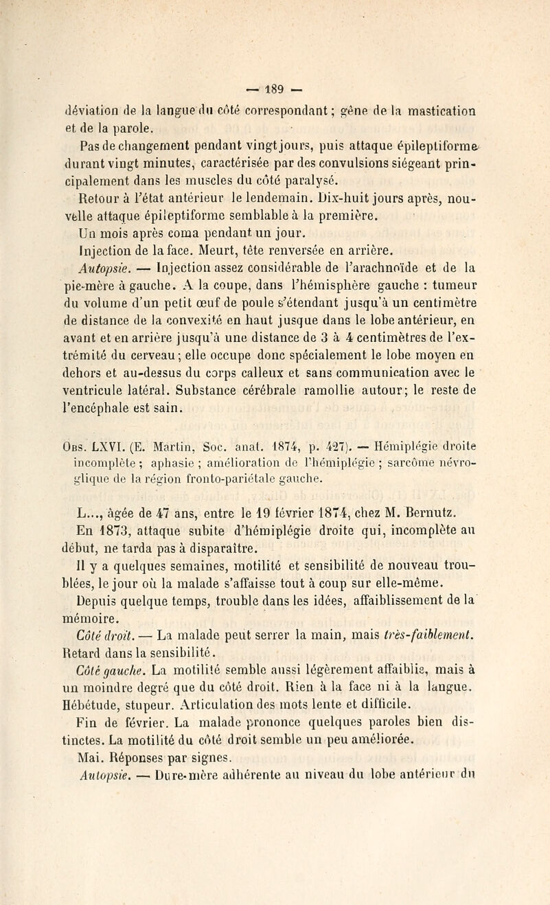 déviation de la langue du côté correspondant; s^ène de la mastication et de la parole. Pas de changement pendant vingt jours, puis attaque épileptiforrae' durant vingt minutes, caractérisée par des convulsions siégeant prin- cipalement dans les muscles du côté paralysé. Retour à Tétat antérieur le lendemain. Dix-huit jours après, nou- velle attaque épileptiforme semblable à la première. Un mois après coma pendant un jour. Injection de la face. Meurt, tête renversée en arrière. Autopsie. — Injection assez considérable de l'arachnoïde et de la pie-mère à gauche. A la coupe, dans l'hémisphère gauche : tumeur du volume d'un petit œuf de poule ^'étendant jusqu'à un centimètre de distance de la convexité en haut jusque dans le lobe antérieur, en avant et en arrière jusqu'à une distance de 3 à -4 centimètres de l'ex- trémité du cerveau; elle occupe donc spécialement le lobe moyen en dehors et au-dessus du corps calleux et sans communication avec le ventricule latéral. Substance cérébrale ramollie autour; le reste de l'encéphale est sain. Obs. LXVI. (E. Martin, Soc. aaat. 1874, p. 42T). — Hémiplégie droite incomplète ; aphasie ; amélioration de riiémiplégie ; sarcome névro- glique de la région fronto-pariétale gauche. L..., âgée de 47 ans, entre le 19 février 1874, chez M. Bernutz. En 1873, attaque subite d'hémiplégie droite qui, incomplète au début, ne tarda pas à disparaître. Il y a quelques semaines, motilité et sensibilité de nouveau trou- blées, le jour où la malade s'affaisse tout à coup sur elle-même. Depuis quelque temps, trouble dans les idées, affaiblissement de la mémoire. Côté droit. — La malade peut serrer la main, mais très-faiblement. Retard dans la sensibilité. Côté gauche. La motilité semble aussi légèrement affaiblie, mais à un moindre degré que du côté droit. Rien à la face ni à la langue. Hébétude, stupeur. Articulation des mots lente et difficile. Fin de février. La malade prononce quelques paroles bien dis- tinctes. La motilité du côté droit semble un peu améliorée. Mai. Réponses par signes. Autopsie. — Dure-mère adhérente au niveau du lobe antérieur du