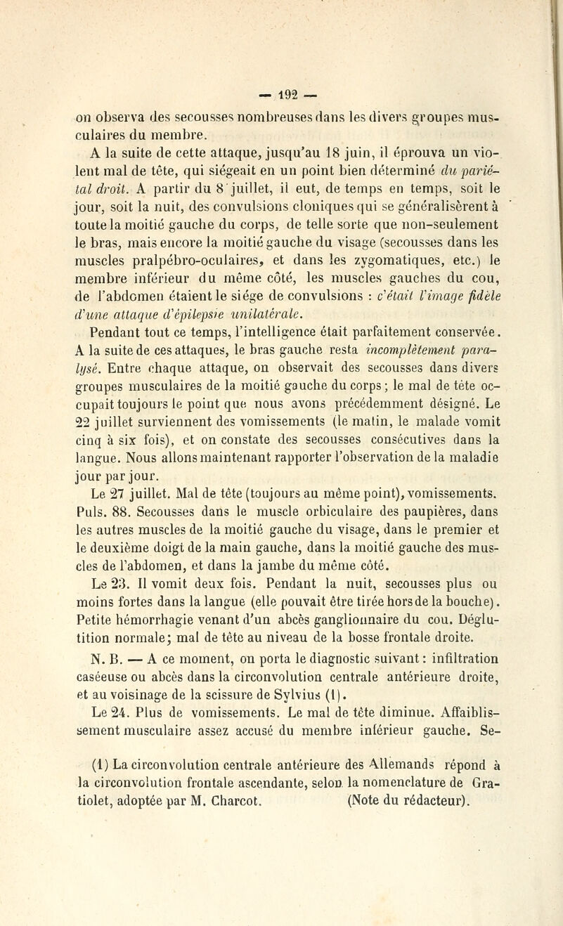 Oïl observa des secousses nombreuses dans les divers groupes mus- culaires du membre. A la suite de cette attaque, jusqu'au 18 juin, il éprouva un vio- lent mal de tête, qui siégeait en un point bien déterminé du parié'- tal droit. A partir du 8 juillet, il eut, de temps en temps, soit le jour, soit la nuit, des convulsions cloniques qui se généralisèrent à toute la moitié gauche du corps, de telle sorte que non-seulement le bras, mais encore la moitié gauche du visage (secousses dans les muscles pralpébro-oculaires, et dans les zygomatiques, etc.) le membre inférieur du même côté, les muscles gauches du cou, de l'abdomen étaient le siège de convulsions : c'était rimage fidèle d'une attaque d'épilepsie unilatérale. Pendant tout ce temps, l'intelligence était parfaitement conservée. A la suite de ces attaques, le bras gauche resta incomplètement para- lysé. Entre chaque attaque, on observait des secousses dans divers groupes musculaires de la moitié gauche du corps; le mal de tête oc- cupait toujours le point que nous avons précédemment désigné. Le 22 juillet surviennent des vomissements (le malin, le malade vomit cinq à six fois), et on constate des secousses consécutives dans la langue. Nous allons maintenant rapporter l'observation de la maladie jour par jour. Le 27 juillet. Mal de tête (toujours au même point), vomissements. Puis. 88. Secousses dans le muscle orbiculaire des paupières, dans les autres muscles de la moitié gauche du visage, dans le premier et le deuxième doigt de la main gauche, dans la moitié gauche des mus- cles de l'abdomen, et dans la jambe du même côté. Le 23. Il vomit deux fois. Pendant la nuit, secousses plus ou moins fortes dans la langue (elle pouvait être tirée hors de la bouche). Petite hémorrhagie venant d'un abcès ganglionnaire du cou. Déglu- tition normale; mal de tête au niveau de la bosse frontale droite. N. B. — A ce moment, on porta le diagnostic suivant : infiltration caséeuse ou abcès dans la circonvolution centrale antérieure droite, et au voisinage de la scissure de Sylvius (1). Le 24. Plus de vomissements. Le mal de tête diminue. Affaiblis- sement musculaire assez accusé du membre inférieur gauche. Se- (1) La circonvolution centrale antérieure des Allemands répond à la circonvolution frontale ascendante, selon la nomenclature de Gra- tiolet, adoptée par M. Charcot. (Note du rédacteur).