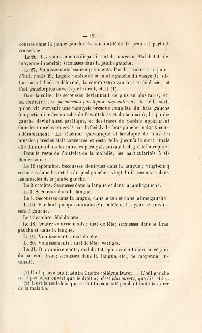 — i9;i - cousses dans la jambe gauche. La sensibilité de la peau est partout conservée. Le 26. Les vomissements disparaissent de nouveau. Mal de tête de moyenne intensité; secousses dans la jambe gauche. Le 27. Vomissements beaucoup violents. Pas de secousses aujour- d'hui; pouls 39. Légère parésie de la moitié gauche du visage (le sil- lon naso-labial est déformé, la commissure gauche est déplacée, et l'œil gauche plus ouvert que le droit, etc.) (1). Dans la suite, les secousses deviennent de plus en plus rares, et, au contraire, les phénomènes parétiques augmentèrent de telle sorte qu'on vit survenir une paralysie presque complète du bras gauche (en particulier des muscles de l'avant-bras et de la main); la jambe gauche devint aussi parétique, et des traces de parésie apparurent dans les muscles innervés par le facial. Le bras gauche maigrit con- sidérablement. La réaction galvanique et fai'adique de tous les muscles parésiés était conservée et resta telle jusqu'à la mort, mais elle diminuadans les muscles paralysés suivant le degré de l'atrophie. Dans le reste de Thistoire de la maladie, les particularités à si- gnaler sont : Le 19septembre. Secousses cloniques dans la langue; vingt-cinq secousses dans les orteils du pied gauche; vingt-huit secousses dans les muscles de la jambe gauche. Le 2 octobre. Secousses dans la langue et dans la jambe gauche. Le 3. Secousses dans la langue. Le 4. Secousses dans la langue, dans le cou et dans le bras gauche. Le 16. Pendant quelques minutes (2), la tête et les yeux se convul- senl à gauche. Le 17 octobre. Mal de tête. Le 18. Quatre vomissements ; mal de tête; secousses dans le bras gauche et dans la langue. Le 19. Vomissements; mal de tête. Le 20. Vomissements; mal de tète; vertiges. Le 21. Dix vomissements; mal de tête plus violent dans la région du pariétal droit; secousses dans la langue, etc., de moyenne in- tensité. (1) Un lapsus a fait traduire à notre collègue Duret : « L'œil gauche n'est pas aussi ouvert que le droit », c'est plus ouvert, que dit Gliky. (2) C'est la seule fois que ce fait tut constaté pendant toute la dorée de la maladie.