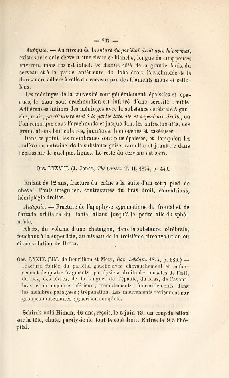 Autopsie. — Au niveau de la suture du pariétal droit avec le'coronal, existesiir le cuir chevelu une cicatrice blanche, longue de cinq pouces environ, mais l'os est intact. De chaque côté de la grande faulx du cerveau et à la partie antérieure du lobe droit, l'arachnoïde de la dure-rnère adhère à celle du cerveau par des filaments mous et cellu- leux. Les méninges de la convexité sont généralement épaissies et opa- ques, le tissu sous-arachnoïdien est infiltré d'une sérosité trouble. Adhérences intimes des méninges avec la substance cérébrale à gau- che, mais, particulièrement à la partie latérale et supérieure droite^ oïl l'on remarque sous Tarachnoïde et jusque dans les anfractuosités, des granulations lenticulaires, jaunâtres, homogènes et caséeuses. Dans ce point les membranes sont plus épaisses, et lorsqu'on les soulève on entraîne de la substance grise, ramollie et jaunâtre dans l'épaisseur de quelques lignes. Le reste du cerveau est sain. Obs. LXXVIII. (J. Jones, TheLancet. T. II, 18?4, p. 449. Enfant de 12 ans, fracture du crâne à la suite d'un coùpi pied de cheval. Pouls irrégulier, contractures du bras droit, convulsions, hémiplégie droites. Autopsie. — Fracture de l'apophyse zygomatique du frontal et de l'arcade orbitaire du fontal allant jusqu'à la petite aile du sphé- noïde. Abcès, du volume d'une châtaigne, dans la substance cérébrale, touchant à la superficie, au niveau de la troisième circonvolution ou circonvolution de Broca. Obs. LXXIX. (MM. de Bourilhon et Moty, Gaz. hebdom. 1874, p. 686.) — Fracture étoilée du pariétal gauche avec chevauchement et enfon- cement de quatre fragments; paralysie à droite des muscles de l'œil, du nez, des lèvres, de la langue, de l'épaule, du bras, de l'avant- bras et du membre inférieur ; tremblements, fourmillements dans les membres paralysés ; trépanation. Les mouvements reviennent par groupes musculaires ; guérison complète. Schirck ould Himan, 16 ans,reçoit, le 5 juin 73, un coupde bâton sur la tête, chute, paralysie de tout le côté droit. Entrée le 9 à l'hô- pital.