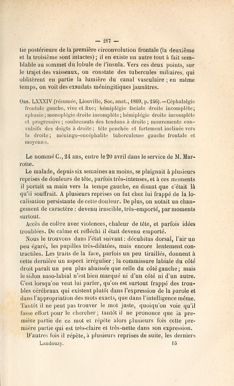 tie postérieure de la première circonvolution frontale (la deuxième et la troisième sont intactes) ; il en existe un autre tout à fait sem- blable au sommet du lobule de l'insula. Vers ces deux points, sur le trajet des vaisseaux, on constate des tubercules miliaires, qui oblitèrent en partie la lumière du canal vasculaire ; en même temps, on voit des exsudats méningitiques jaunâtres. Obs. LXXXIV (résumée, Liouville, Soc. anat., 1869, p. 246).—Céphalalgie frontale gauche, vive et fixe ; hémiplégie faciale droite incomplète ; aphasie : monoplégie droite incomplète; hémiplégie droite incomplète et progressive ; soubresauts des tendons à droite ; mouvements con- vulsifs des doigts adroite; tête penchée et fortement inclinée vers la droite; méningo-encéphalite tuberculeuse gauche frontale et moyenne. Le nommé G., 24 ans, entre le 20 avril dans le service de M. Mar- rotie. Le malade, depuis six semaines au moins, se plaignait à plusieurs reprises de douleurs de tête, parfois très-intenses, et à ces moments il portait sa main vers la tempe gauche, en disant que c'était là qu'il souffrait. A plusieurs reprises on fut chez lui frappé de la lo- calisation persistante de cette douleur. De plus, on notait un chan- gement de caractère : devenu irascible, très-emporté, par moments surtout. Accès de colère avec violences, chaleur de tête, et parfois idées troublées. De calme et réfléchi il était devenu emporté. Nous le trouvons dans l'état suivant: décubitus dorsal, l'air un peu égaré, les pupilles très-dilatées, mais encore lentement con- tractiles. Les traits de la face, parfois un peu tiraillés, donnent à cette dernière un aspect irrégulier ; la commissure labiale du côté droit parait un peu plus abaissée que celle du côté gauche ; mais le sillon naso-labial n'est bien marqué ni d'un côté ni d'un autre. C'est lorsqu'on veut lui parler, qu'on est surtout frappé des trou- bles cérébraux qui existent plutôt dans l'expression de la parole et dans l'appropriation des mots exacts, que dans l'intelligence même. Tantôt il ne peut pas trouver le mot juste, quoiqu'on voie qu'il fasse effort pour le chercher ; tantôt il ne prononce que la pre- mière partie de ce mot et répète alors plusieurs fois cette pre- mière partie qui est très-claire et très-nette dans son expression. D'autres fois il répète, à plusieurs reprises de suite, les derniers Landouzy. 15