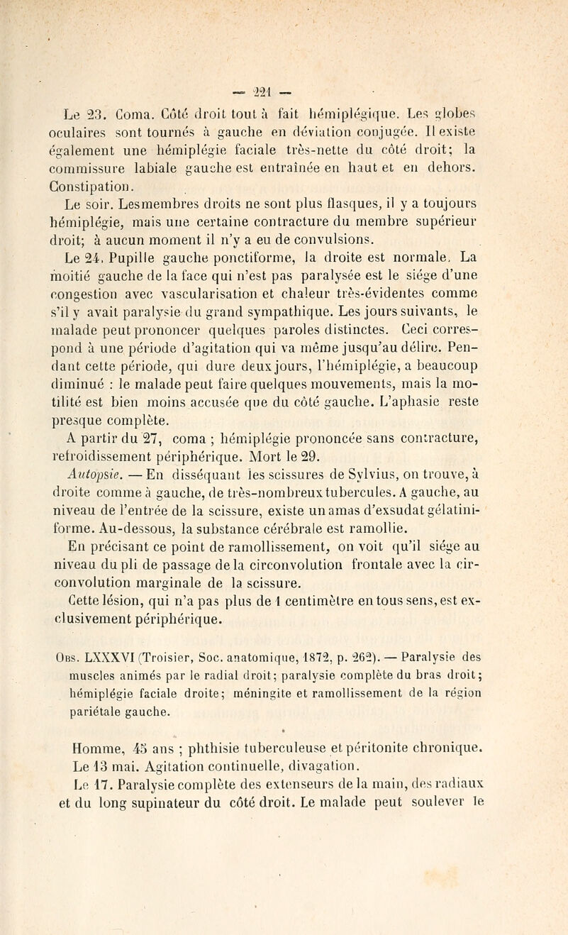 Le 23. Coma. Côté droit tout à fait hémiplégique. Les globes oculaires sont tournés à gauche en déviation conjugée. Il existe également une hémiplégie faciale très-nette du côté droit; la commissure labiale gauche est entraînée en haut et en dehors. Constipation. Le soir. Lesmembres droits ne sont plus flasques, il y a toujours hémiplégie, mais une certaine contracture du membre supérieur droit; à aucun moment il n'y a eu de convulsions. Le 24. Pupille gauche ponctiforme, la droite est normale, La moitié gauche de la face qui n'est pas paralysée est le siège d'une congestion avec vascularisation et chaleur très-évidentes comme s'il y avait paralysie du grand sympathique. Les jours suivants, le malade peut prononcer quelques paroles distinctes. Ceci corres- pond à une période d'agitation qui va même jusqu'au délire. Pen- dant cette période, qui dure deux jours, l'hémiplégie, a beaucoup diminué : le malade peut faire quelques mouvements, mais la mo- tilité est bien moins accusée que du côté gauche. L'aphasie reste presque complète. A partir du 27, coma ; hémiplégie prononcée sans contracture, retroidissement périphérique. Mort le 29. Autoime. — En disséquant les scissures de Sylvius, on trouve, à droite comme à gauche, de très-nombreux tubercules. A gauche, au niveau de l'entrée de la scissure, existe un amas d'exsudatgélatini- forme. Au-dessous, la substance cérébrale est ramollie. En précisant ce point de ramollissement, on voit qu'il siège au niveau du pli de passage de la circonvolution frontale avec la cir- convolution marginale de la scissure. Cette lésion, qui n'a pas plus de l centimètre en tous sens, est ex- clusivement périphérique. Obs. LXXXVI (Troisier, Soc. anatomique, 1872, p. 262). — Paralysie des muscles animés par le radial droit; paralysie complète du bras droit; hémiplégie faciale droite; méningite et ramollissement de la région pariétale gauche. Homme, 45 ans ; phthisie tuberculeuse et péritonite chronique. Le 43 mai. Agitation continuelle, divagation. Le 17. Paralysie complète des extenseurs de la main, des radiaux et du long supinateur du côté droit. Le malade peut soulever le
