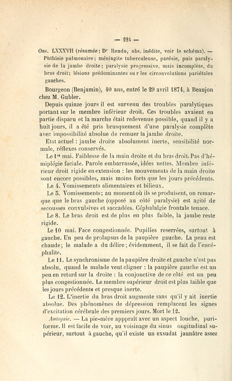 Obs. LXXXVII (résumée; D^ Rendu, obs. inédite, voir le schéma). — Phthisie pulmonaire; méningite tuberculeuse, parésie, puis paraly- sie de la jambe droite; paralysie progressive, mais incomplète, du bras droit; lésions prédominantes su ries circonvolutions pariétales gauches. Bourgeon (Benjamin), 40 ans, entré le 29 avril 1874, à Beau]on chez M. Gubler. Depuis quinze jours il est survenu des troubles paralytiques portant sur le membre inférieur droit. Ces troubles avaient en partie disparu et la marche était redevenue possible, quand il y a huit jours, il a été pris brusquement d'une paralysie complète avec impossibilité absolue de remuer la jambe droite. Etat actuel : jambe droite absolument inerte, sensibilité nor- male, réflexes conservés. Le 1^' mai. Faiblesse de la main droite et du bras droit. Pas d'hé- miplégie faciale. Parole embarrassée, idées nettes. Membre infé- rieur droit rigide en extension : les mouvements de la main droite sont encore possibles, mais moins forts que les jours précédents. Le 4. Vomissements alimentaires et bilieux. Le 5. Vomissements; au moment où ils se produisent, on remar- que que le bras gauche (opposé au côté paralysie) est agité de secousses convulsives et saccadées. Céphalalgie frontale tenace. Le 8. Le bras droit est de plus en plus faible, la jambe reste rigide. Le 10 mai. Face congestionnée. Pupilles reserrées, surtout à gauche. Un peu de prolapsus de la paupière gauche. La peau est chaude; le malade a du délire; évidemment, il se fait de l'encé- phalite. Le 11. Le synchronisme de la paupière droite et gauche n'est pas absolu, quand le malade veut cligner : la paupière gauche est un peu en retard sur la droite : la conjonctive de ce côté est un peu plus congestionnée. Le membre supérieur droit est plus taibleque les jours précédents et presque inerte. Le 12. L'inertie du bras droit augmente sans qu'il y ait inertie absolue. Des phénomènes de dépression remplacent les signes d'excitation cérébrale des premiers jours. Mort le 12. Autopsie. — La pie-mère apppraît avec un aspect louche, puri- forme. 11 est facile de voir, au voisinage du sinus ongitudinal su- périeur, surtout à gauche, qu'il existe un exsudât jaunâtre assez