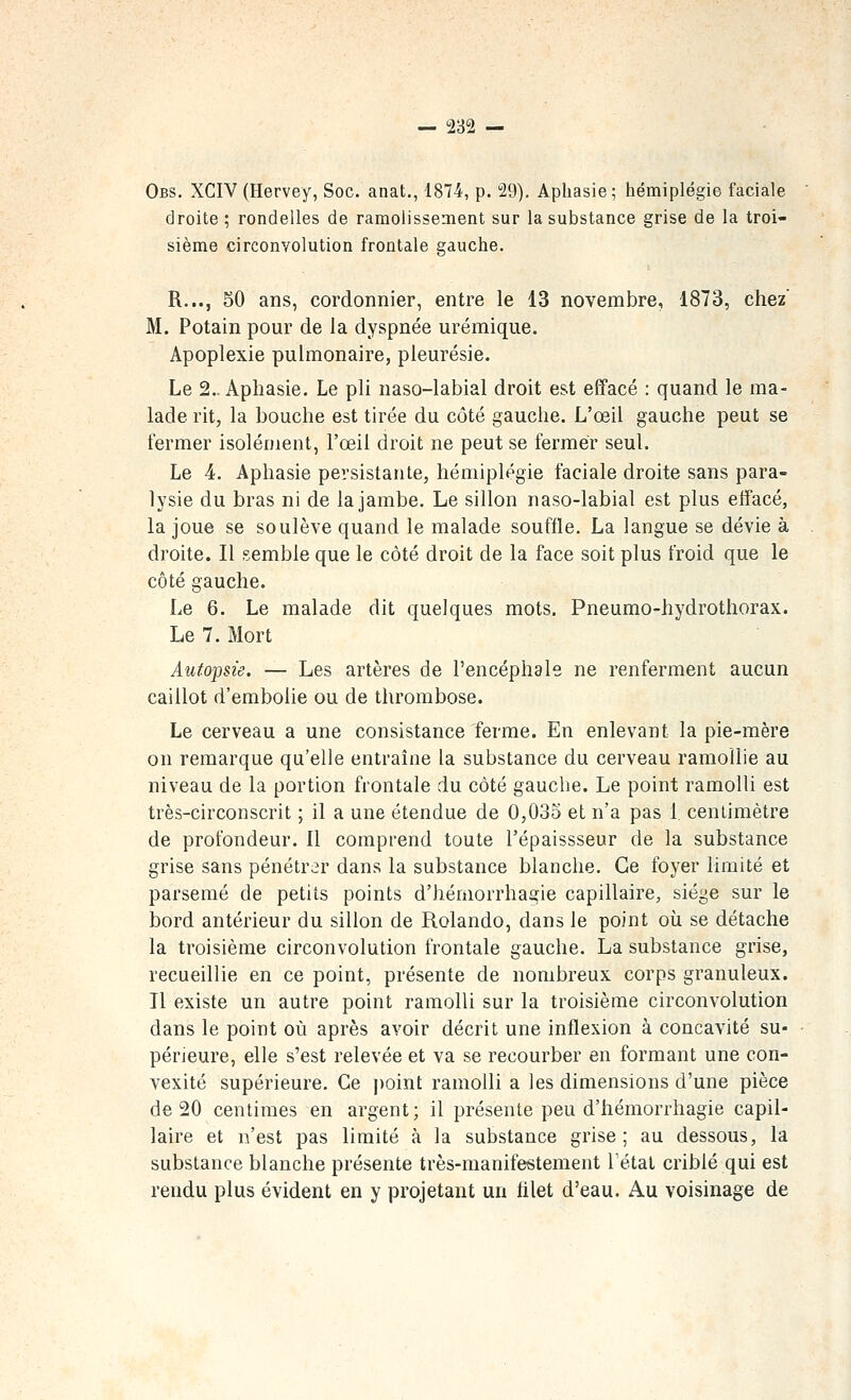 Obs. XCIV(Hervey, Soc. anat., 1874, p. 29). Aphasie; hémiplégie faciale droite ; rondelles de ramolissement sur la substance grise de la troi- sième circonvolution frontale gauche. R..., 50 ans, cordonnier, entre le 13 novembre, 1873, chez' M. Potain pour de la dyspnée urémique. Apoplexie pulmonaire, pleurésie. Le 2.. Aphasie. Le pli naso-labial droit est effacé : quand le ma- lade rit, la bouche est tirée du côté gauche. L'œil gauche peut se fermer isolément, l'œil droit ne peut se fermer seul. Le 4. Aphasie persistante, hémiplégie faciale droite sans para- lysie du bras ni de la jambe. Le sillon naso-labial est plus effacé, la joue se soulève quand le malade souffle, La langue se dévie à droite. Il semble que le côté droit de la face soit plus froid que le côté gauche. Le 6. Le malade dit quelques mots. Pneumo-hydrothorax. Le 7. Mort Autopsie. — Les artères de l'encéphale ne renferment aucun caillot d'embolie ou de thrombose. Le cerveau a une consistance ferme. En enlevant la pie-mère on remarque qu'elle entraîne la substance du cerveau ramollie au niveau de la portion frontale du côté gauche. Le point ramolli est très-circonscrit ; il a une étendue de 0,035 et n'a pas 1 centimètre de profondeur. Il comprend toute l'épaissseur de la substance grise sans pénétrer dans la substance blanche. Ce foyer limité et parsemé de petits points d'hémorrhagie capillaire, siège sur le bord antérieur du sillon de Rolando, dans le point où se détache la troisième circonvolution frontale gauche. La substance grise, recueillie en ce point, présente de nombreux corps granuleux. Il existe un autre point ramolli sur la troisième circonvolution dans le point où après avoir décrit une inflexion à concavité su- périeure, elle s'est relevée et va se recourber en formant une con- vexité supérieure. Ce point ramolli a les dimensions d'une pièce de 20 centimes en argent; il présente peu d'hémorrhagie capil- laire et n'est pas limité à la substance grise; au dessous, la substance blanche présente très-manifestement l'étal criblé qui est rendu plus évident en y projetant un hlet d'eau. Au voisinage de