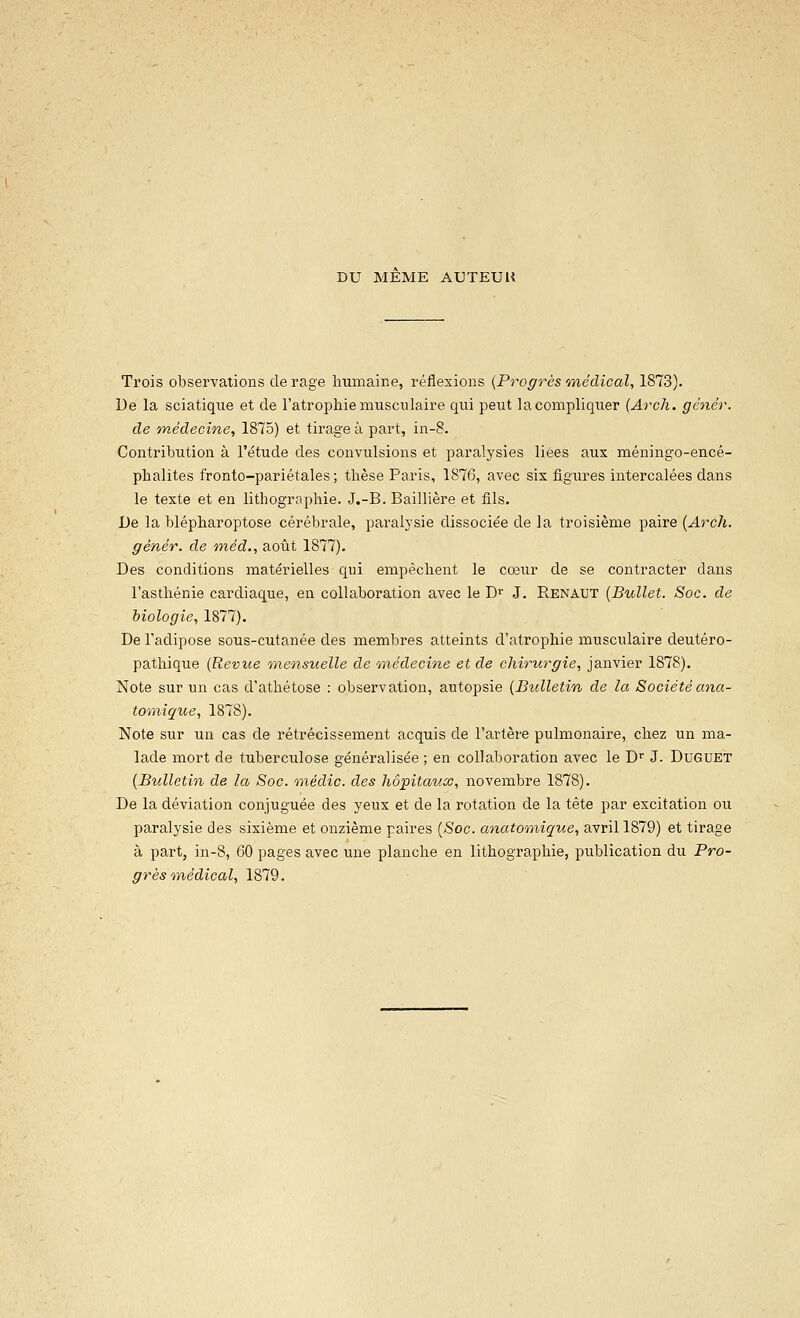 DU MEME AUTEUU Trois observations de rage humaine, réflexions {Progrès onédical, 1873). Ue la sciatique et de l'atrophie musculaire qui peut la compliquer (Arch. génér. de médecine, 1875) et tirage à part, in-8. Contribution à l'étude des convulsions et paralysies liées aux méningo-encé- phalites fronto-pariétales; thèse Paris, 1876, avec six figures intercalées dans le texte et en lithogrophie. J.-B. Baillière et fils. De la blépharoptose cérébrale, paralysie dissocie'e de la troisième paire {Arch. génér. de inéd,, août 1877). Des conditions matérielles qui empêchent le cœur de se contracter dans l'asthénie cardiaque, en collaboration avec le D^ J. Renaut {Bullet. Soc. de biologie, 1877). De l'adipose sous-cutanée des membres atteints d'atrophie musculaire deutéro- pathique {Revue mensuelle de médecine et de chirurgie, janvier 1878). Note sur un cas d'athétose : observation, autopsie {Bulletin de la Sociétéana- tomigue, 1878). Note sur un cas de rétrécissement acquis de l'artère pulmonaire, chez un ma- lade mort de tuberculose généralisée; en collaboration avec le D^ J. Duguet {Bulletin de la Soc. médic. des hôpitaux, novembre 1878). De la déviation conjuguée des yeux et de la rotation de la tête par excitation ou paralysie des sixième et onzième paires (-Soc. anatomique, avril 1879) et tirage à part, in-8, 60 pages avec une planche en lithographie, publication du Pro-