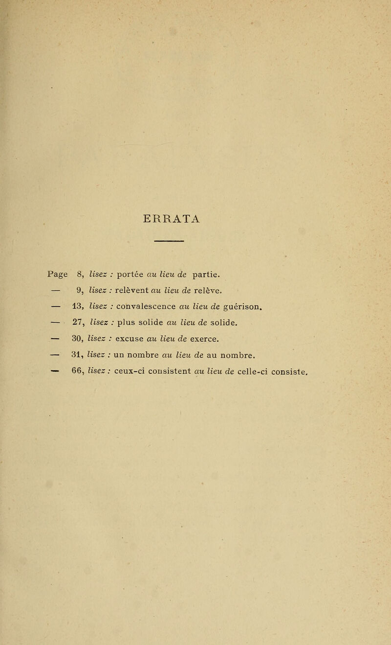 ERRATA Page 8, lisez : portée au lieu de partie. — 9, lisez : relèvent au lieu de relève. — 13, lisez : convalescence au lieu de guérison. — 27, lisez : plus solide au lieu de solide. — 30, lisez : excuse au lieu de exerce. — 31, lisez : un nombre au lieu de au nombre. — 66, lisez : ceux-ci consistent au lieu de celle-ci consiste.