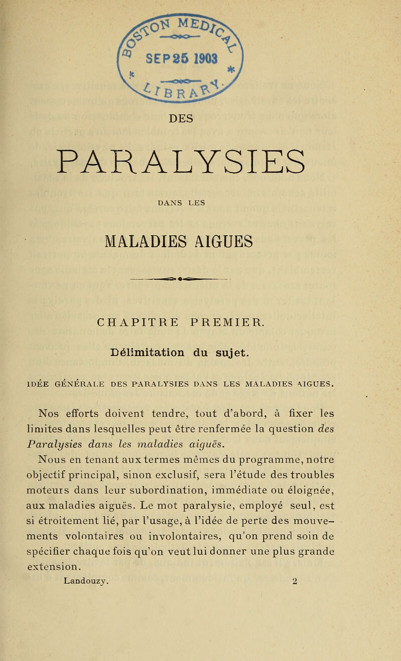 PARALYSIES DANS LES MALADIES AIGUËS CHAPITRE PREMIER. Délimitation du sujet. IDÉE GÉNÉRAL.E DES PARALYSIES DANS LES MALADIES \IGUES. Nos efforts doivent tendre, tout d'abord, à fixer les limites dans lesquelles peut être renfermée la question des Paralysies dans les maladies aiguës. Nous en tenant aux termes mêmes du programme, notre objectif principal, sinon exclusif^ sera l'étude des troubles moteurs dans leur subordination, immédiate ou éloignée, aux maladies aiguës. Le mot paralysie, employé seul, est si étroitement lié, par l'usage, à l'idée de perte des mouve- ments volontaires ou involontaires, qu'on prend soin de spécifier chaque fois qu'on veut lui donner une plus grande extension. Landouzy. 2