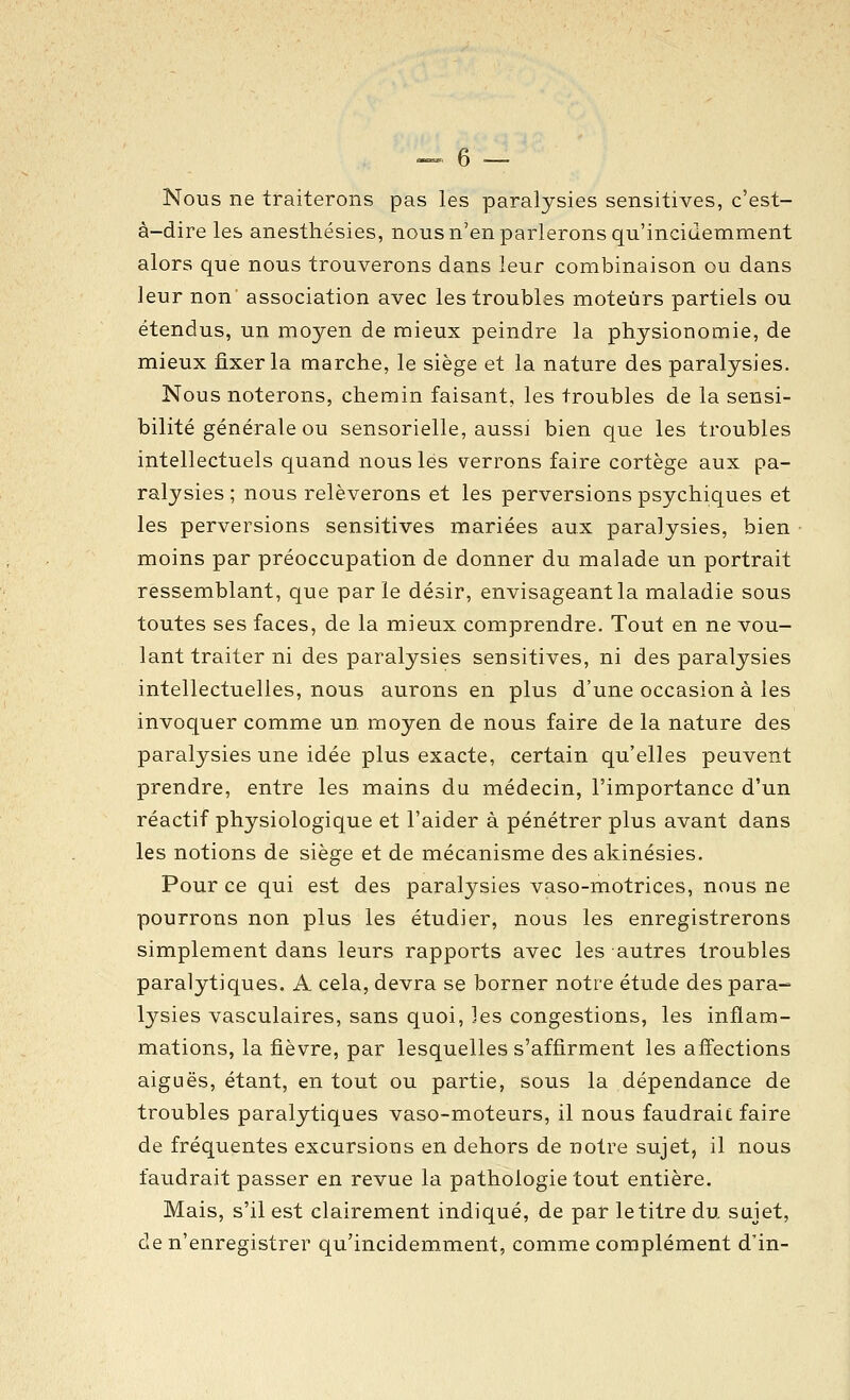 Nous ne traiterons pas les paralysies sensitives, c'est- à-dire les anesthésies, nous n'en parlerons qu'incidemment alors que nous trouverons dans leur combinaison ou dans leur non association avec les troubles moteurs partiels ou étendus, un moyen de mieux peindre la physionomie, de mieux fixer la marche, le siège et la nature des paralysies. Nous noterons, chemin faisant, les troubles de la sensi- bilité générale ou sensorielle, aussi bien que les troubles intellectuels quand nous lés verrons faire cortège aux pa- ralysies ; nous relèverons et les perversions psychiques et les perversions sensitives mariées aux paralysies, bien moins par préoccupation de donner du malade un portrait ressemblant, que parle désir, envisageant la maladie sous toutes ses faces, de la mieux comprendre. Tout en ne vou- lant traiter ni des paralysies sensitives, ni des paralysies intellectuelles, nous aurons en plus d'une occasion à les invoquer comme un moyen de nous faire de la nature des paralysies une idée plus exacte, certain qu'elles peuvent prendre, entre les mains du médecin, l'importance d'un réactif physiologique et l'aider à pénétrer plus avant dans les notions de siège et de mécanisme des akinésies. Pour ce qui est des paralysies vaso-motrices, nous ne pourrons non plus les étudier, nous les enregistrerons simplement dans leurs rapports avec les autres troubles paralytiques. A cela, devra se borner notre étude des para- lysies vasculaires, sans quoi, les congestions, les inflam- mations, la fièvre, par lesquelles s'affirment les affections aiguës, étant, en tout ou partie, sous la dépendance de troubles paralytiques vaso-moteurs, il nous faudraic faire de fréquentes excursions en dehors de notre sujet, il nous faudrait passer en revue la pathologie tout entière. Mais, s'il est clairement indiqué, de par le titre du sujet, de n'enregistrer qu'incidemment, comme complément d'in-