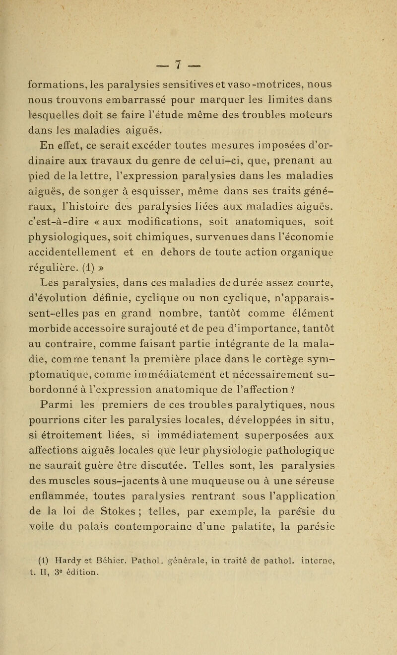formations, les paralysies sensitives et vaso-motrices, nous nous trouvons embarrassé pour marquer les limites dans lesquelles doit se faire l'étude même des troubles moteurs dans les maladies aiguës. En effet, ce serait excéder toutes mesures imposées d'or- dinaire aux travaux du genre de celui-ci, que, prenant au pied de la lettre, l'expression paralysies dans les maladies aiguës, de songer à esquisser, même dans ses traits géné- raux, l'histoire des paralysies liées aux maladies aiguës, c'est-à-dire « aux modifications, soit anatomiques, soit physiologiques, soit chimiques, surveauesdans l'économie accidentellement et en dehors de toute action organique régulière. (1) » Les paralysies, dans ces maladies de durée assez courte, d'évolution définie, cyclique ou non cyclique, n'apparais- sent-elles pas en grand nombre, tantôt comme élément morbide accessoire surajouté et de peu d'importance, tantôt au contraire, comme faisant partie intégrante de la mala- die, comme tenant la première place dans le cortège sym- ptomaiique, comme immédiatement et nécessairement su- bordonné à l'expression anatomique de l'affection? Parmi les premiers de ces troubles paralytiques, nous pourrions citer les paralysies locales, développées in situ, si étroitement liées, si immédiatement superposées aux affections aiguës locales que leur physiologie pathologique ne saurait guère être discutée. Telles sont, les paralysies des muscles sous-jacents aune muqueuse ou à une séreuse enflammée, toutes paralysies rentrant sous l'application de la loi de Stokes ; telles, par exemple, la parésie du voile du palais contemporaine d'une palatite, la parésie (1) Hardy et Béhier. Pathol, générale, in traité de pathol. interne, t. 11, 3« édition.