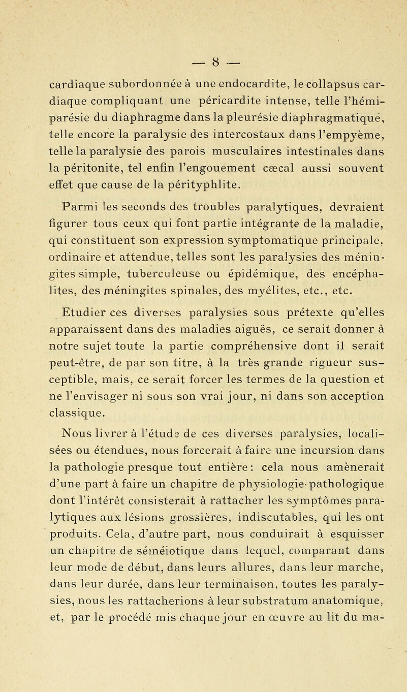 cardiaque subordonnée à une endocardite, le collapsus car- diaque compliquant une péricardite intense, telle l'hémi- parésie du diaphragme dans la pleurésie diaphragmatiqué, telle encore la paralysie des intercostaux dansl'empyème, telle la paralysie des parois musculaires intestinales dans la péritonite, tel enfin l'engouement cœcal aussi souvent effet que cause de la pérityphlite. Parmi les seconds des troubles paralytiques, devraient figurer tous ceux qui font partie intégrante de la maladie, qui constituent son expression symptomatique principale, ordinaire et attendue, telles sont les paralysies des ménin- gites simple, tuberculeuse ou épidémique, des encépha- lites, des méningites spinales, des myélites, etc., etc. Etudier ces diverses paralysies sous prétexte qu'elles apparaissent dans des maladies aiguës, ce serait donner à notre sujet toute la partie compréhensive dont il serait peut-être, de par son titre, à la très grande rigueur sus- ceptible, mais, ce serait forcer les termes de la question et ne l'envisager ni sous son vrai jour, ni dans son acception classique. Nous livrer à l'étude de ces diverses paralysies, locali- sées ou étendues, nous forcerait à faire une incursion dans la pathologie presque tout entière : cela nous amènerait d'une part à faire un chapitre de physiologie-pathologique dont l'intérêt consisterait à rattacher les symptômes para- lytiques aux lésions grossières, indiscutables, qui les ont produits. Cela, d'autre part, nous conduirait à esquisser un chapitre de séméiotique dans lequel, comparant dans leur mode de début, dans leurs allures, dans leur marche, dans leur durée, dans leur terminaison, toutes les paraly- sies, nous les rattacherions à leur substratum anatomique, et, par le procédé mis chaque jour en œuvre au lit du ma-