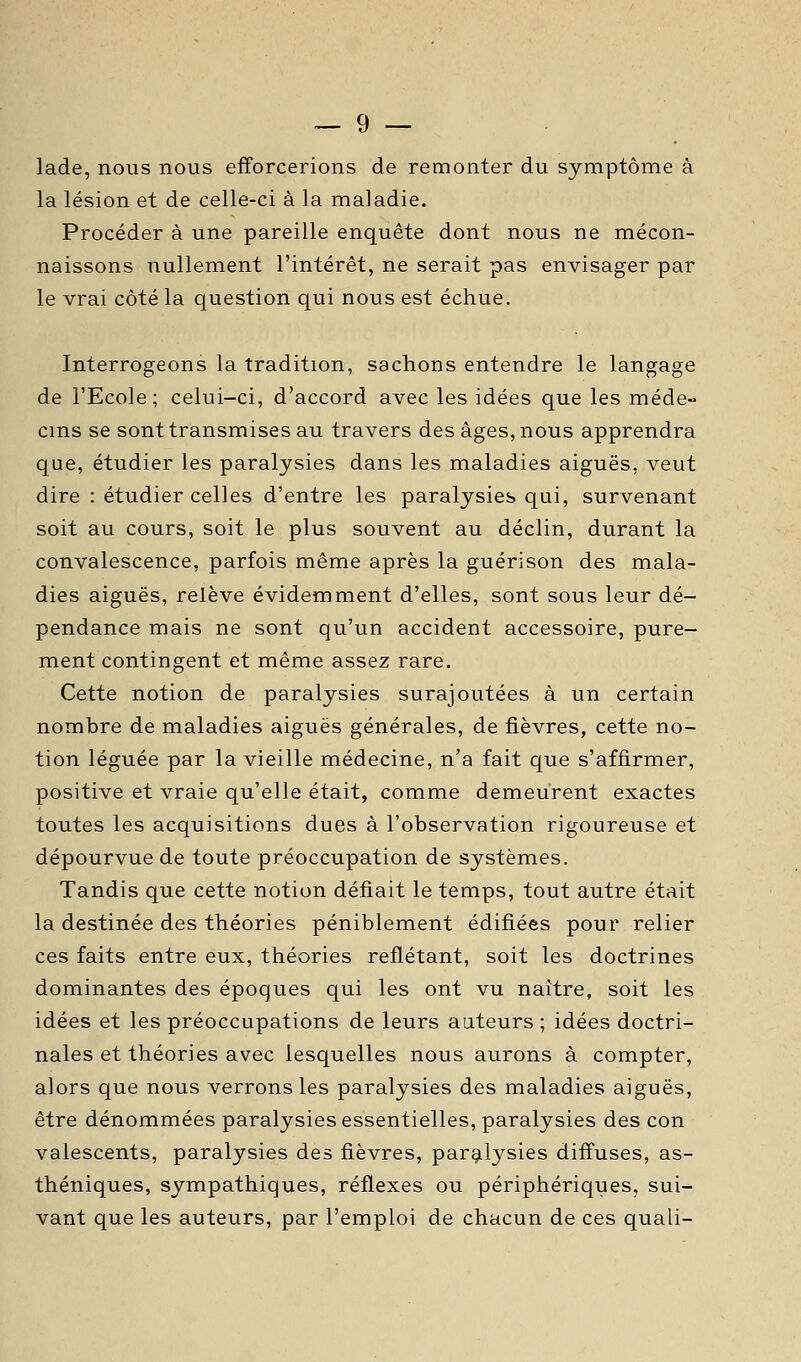 lade, nous nous efforcerions de remonter du symptôme à la lésion et de celle-ci à la maladie. Procéder à une pareille enquête dont nous ne mécon- naissons nullement l'intérêt, ne serait pas envisager par le vrai côté la question qui nous est échue. Interrogeons la tradition, sachons entendre le langage de l'Ecole; celui-ci, d'accord avec les idées que les méde-- cms se sont transmises au travers des âges, nous apprendra que, étudier les paralysies dans les maladies aiguës, veut dire : étudier celles d'entre les paralysies qui, survenant soit au cours, soit le plus souvent au déclin, durant la convalescence, parfois même après la guérison des mala- dies aiguës, relève évidemment d'elles, sont sous leur dé- pendance mais ne sont qu'un accident accessoire, pure- ment contingent et même assez rare. Cette notion de paralysies surajoutées à un certain nombre de maladies aiguës générales, de fièvres, cette no- tion léguée par la vieille médecine, n'a fait que s'affirmer, positive et vraie qu'elle était, comme demeurent exactes toutes les acquisitions dues à l'observation rigoureuse et dépourvue de toute préoccupation de systèmes. Tandis que cette notion défiait le temps, tout autre était la destinée des théories péniblement édifiées pour relier ces faits entre eux, théories reflétant, soit les doctrines dominantes des époques qui les ont vu naître, soit les idées et les préoccupations de leurs auteurs ; idées doctri- nales et théories avec lesquelles nous aurons à compter, alors que nous verrons les paralysies des maladies aiguës, être dénommées paralysies essentielles, paralysies des con valescents, paralysies des fièvres, paralysies diffuses, as- théniques, sympathiques, réflexes ou périphériques, sui- vant que les auteurs, par l'emploi de chacun de ces quali-