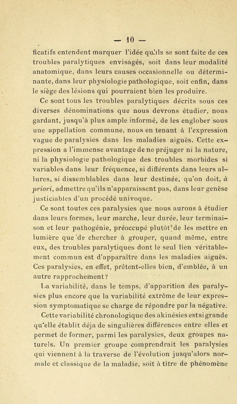 ficalifs entendent marquer l'idée quJils se sont faite de ces troubles paralytiques envisagés, soit dans leur modalité anatomique, dans leurs causes occasionnelle ou détermi- nante, dans leur physiologie pathologique, soit enfin, dans le siège des lésions qui pourraient bien les produire. Ce sont tous les troubles paralytiques décrits sous ces diverses dénominations que nous devrons étudier, nous gardant, jusqu'à plus ample informé, de les englober sous une appellation commune, nous en tenant à l'expression vague de paralysies dans les maladies aiguës. Cette ex- pression a l'immense avantage de ne préjuger ni la nature, ni la physiologie pathologique des troubles morbides si variables dans leur fréquence, si différents dans leurs al- lures, si dissemblables dans leur destinée, qu'on doit, à priori, admettre qu'ils n'apparaissent pas, dans leur genèse justiciables d'un procédé univoque. Ce sont toutes ces paralysies que nous aurons à étudier dans leurs formes, leur marche, leur durée, leur terminai- son et leur pathogénie, préoccupé plutôt-de les mettre en lumière que de chercher à grouper, quand même, entre eux, des troubles paralytiques dont le seul lien véritable- ment commun est d'apparaître dans les maladies aiguës. Ces paralysies, en effet, prêtent-elles bien, d'emblée, à un autre rapprochement? I.a variabilité, dans le temps, d'apparition des paraly- sies plus encore que la variabilité extrême de leur expres- sion symptomatique se charge de répondre par la négative. Cette variabilité chronologique des akinésies estsigrande qu'elle établit déjà de singulières différences entre elles et permet de former, parmi les paralysies, deux groupes na- turels. Un premier groupe comprendrait les paralysies qui viennent à la traverse de l'évolution jusqu'alors nor- male et classique de la maladie, soit à titre de phénomène