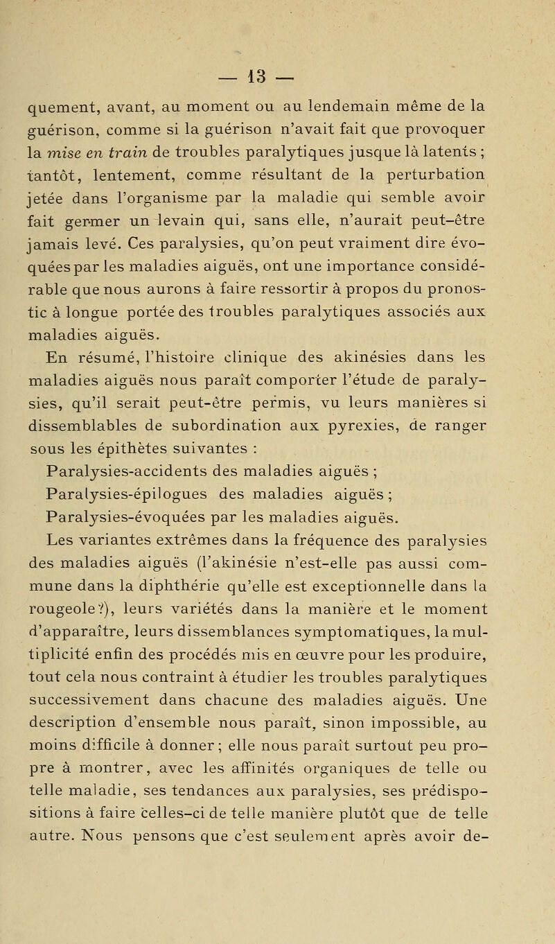 quement, avant, au moment ou au lendemain même de la guérison, comme si la guérison n'avait fait que provoquer la mise en train de troubles paralytiques jusque là latents ; tantôt, lentement, comme résultant de la perturbation jetée dans l'organisme par la maladie qui semble avoir fait ger-mer un levain qui, sans elle, n'aurait peut-être jamais levé. Ces paralysies, qu'on peut vraiment dire évo- quées par les maladies aiguës, ont une importance considé- rable que nous aurons à faire ressortir à propos du pronos- tic à longue portée des troubles paralytiques associés aux maladies aiguës. En résumé, l'histoire clinique des akinésies dans les maladies aiguës nous paraît comporter l'étude de paraly- sies, qu'il serait peut-être permis, vu leurs manières si dissemblables de subordination aux pyrexies, de ranger sous les épithètes suivantes : Paralysies-accidents des maladies aiguës ; Paralysies-épilogues des maladies aiguës ; Paralysies-évoquées par les maladies aiguës. Les variantes extrêmes dans la fréquence des paralysies des maladies aiguës (l'akinésie n'est-elle pas aussi com- mune dans la diphthérie qu'elle est exceptionnelle dans la rougeole?), leurs variétés dans la manière et le moment d'apparaître, leurs dissemblances symptomatiques, la mul- tiplicité enfin des procédés mis en œuvre pour les produire, tout cela nous contraint à étudier les troubles paralytiques successivement dans chacune des maladies aiguës. Une description d'ensemble nous paraît, sinon impossible, au moins difficile à donner; elle nous paraît surtout peu pro- pre à montrer, avec les affinités organiques de telle ou telle maladie, ses tendances aux paralysies, ses prédispo- sitions à faire celles-ci de telle manière plutôt que de telle autre. Nous pensons que c'est seulement après avoir de-