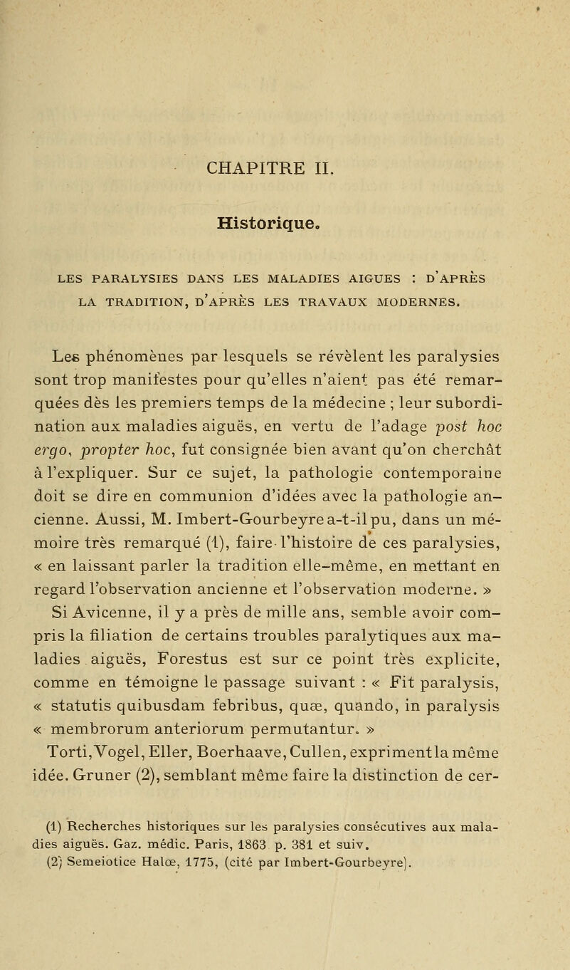 CHAPITRE IL Historique. LES PARALYSIES DANS LES MALADIES AIGUËS : d'APRES LA TRADITION, d'APRES LES TRAVAUX MODERNES. Les phénomènes par lesquels se révèlent les paralysies sont trop manifestes pour qu'elles n'aient pas été remar- quées dès les premiers temps de la médecine ; leur subordi- nation aux maladies aiguës, en vertu de l'adage post hoc ergo, propter hoc, fut consignée bien avant qu'on cherchât à l'expliquer. Sur ce sujet, la pathologie contemporaine doit se dire en communion d'idées avec la pathologie an- cienne. Aussi, M. Imbert-Gourbeyrea-t-ilpu, dans un mé- moire très remarqué (1), faire l'histoire de ces paralysies, « en laissant parler la tradition elle-même, en mettant en regard l'observation ancienne et l'observation moderne. » Si Avicenne, il y a près de mille ans, semble avoir com- pris la filiation de certains troubles paralytiques aux ma- ladies aiguës, Forestus est sur ce point très explicite, comme en témoigne le passage suivant : « Fit paralysis, « statutis quibusdam febribus, quœ, quando, in paralysis « membrorum anteriorum permutantur. » Torti,Vogel, EUer, Boerhaave,Cullen, exprimentla même idée. Gruner (2), semblant même faire la distinction de cer- (1) Recherches historiques sur les paralysies consécutives aux mala- dies aiguës. Gaz. médic. Paris, 1863 p. 381 et suiv. (2) Semeiotice Halœ, 1775, (cité par Imbert-Gourbeyre).