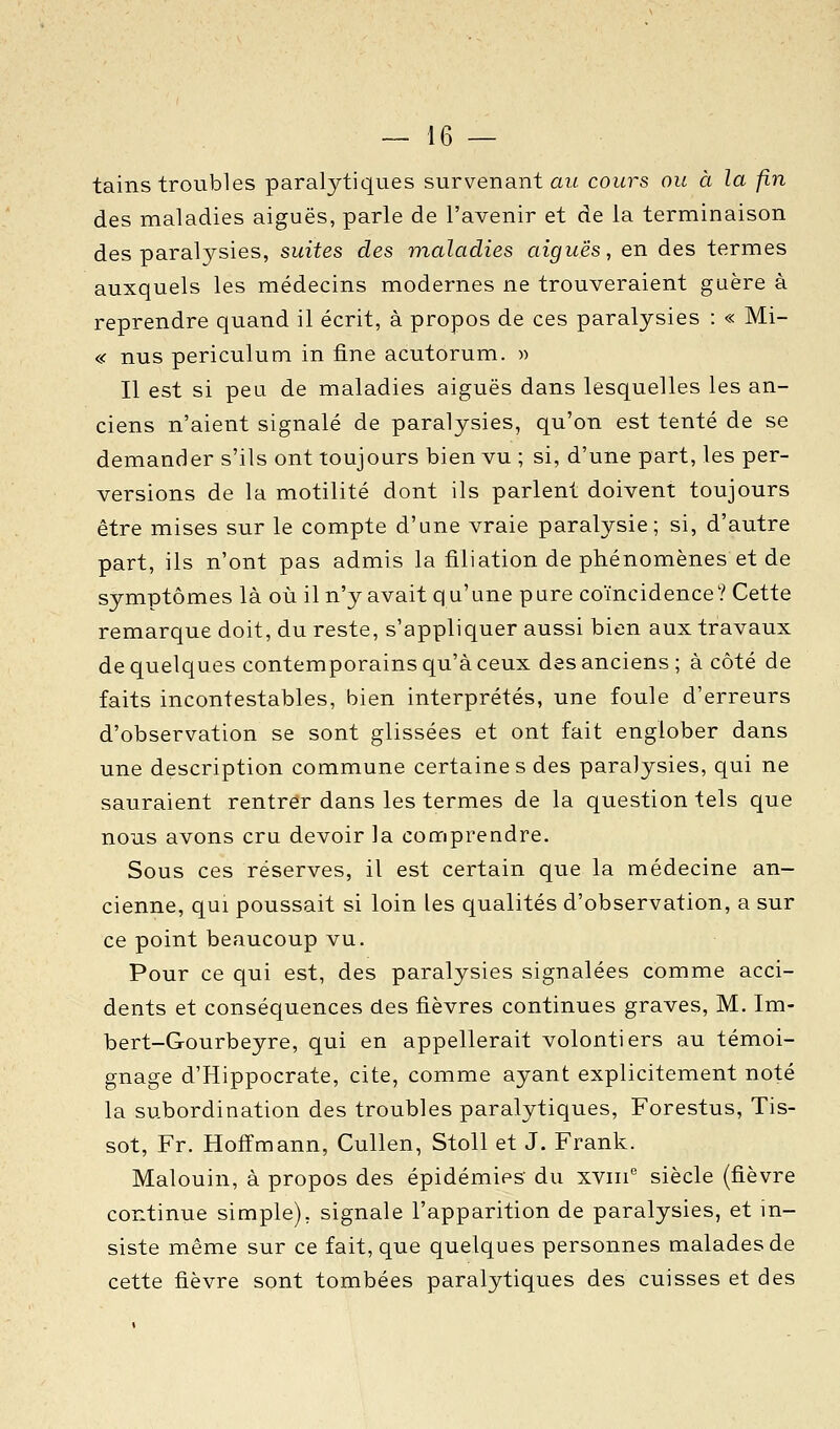 tains troubles paralytiques survenant a?/ cours ou à la fin des maladies aiguës, parle de l'avenir et de la terminaison des paralysies, suites des maladies aiguës, en des termes auxquels les médecins modernes ne trouveraient guère à reprendre quand il écrit, à propos de ces paralysies : « Mi- « nus periculum in fine acutorum. » Il est si peu de maladies aiguës dans lesquelles les an- ciens n'aient signalé de paralysies, qu'on est tenté de se demander s'ils ont toujours bien vu ; si, d'une part, les per- versions de la motilité dont ils parlent doivent toujours être mises sur le compte d'une vraie paralysie; si, d'autre part, ils n'ont pas admis la filiation de phénomènes et de symptômes là où il n'y avait qu'une pure coïncidence? Cette remarque doit, du reste, s'appliquer aussi bien aux travaux de quelques contemporains qu'à ceux des anciens ; à côté de faits incontestables, bien interprétés, une foule d'erreurs d'observation se sont glissées et ont fait englober dans une description commune certaine s des paralysies, qui ne sauraient rentrer dans les termes de la question tels que nous avons cru devoir la comprendre. Sous ces réserves, il est certain que la médecine an- cienne, qui poussait si loin les qualités d'observation, a sur ce point beaucoup vu. Pour ce qui est, des paralysies signalées comme acci- dents et conséquences des fièvres continues graves, M. Im- bert-Gourbeyre, qui en appellerait volontiers au témoi- gnage d'Hippocrate, cite, comme ayant explicitement noté la subordination des troubles paralytiques, Forestus, Tis- sot, Fr. Hoffmann, Cullen, Stoll et J. Frank. Malouin, à propos des épidémies du xv!!!* siècle (fièvre continue simple), signale l'apparition de paralysies, et in- siste même sur ce fait, que quelques personnes malades de cette fièvre sont tombées paralytiques des cuisses et des