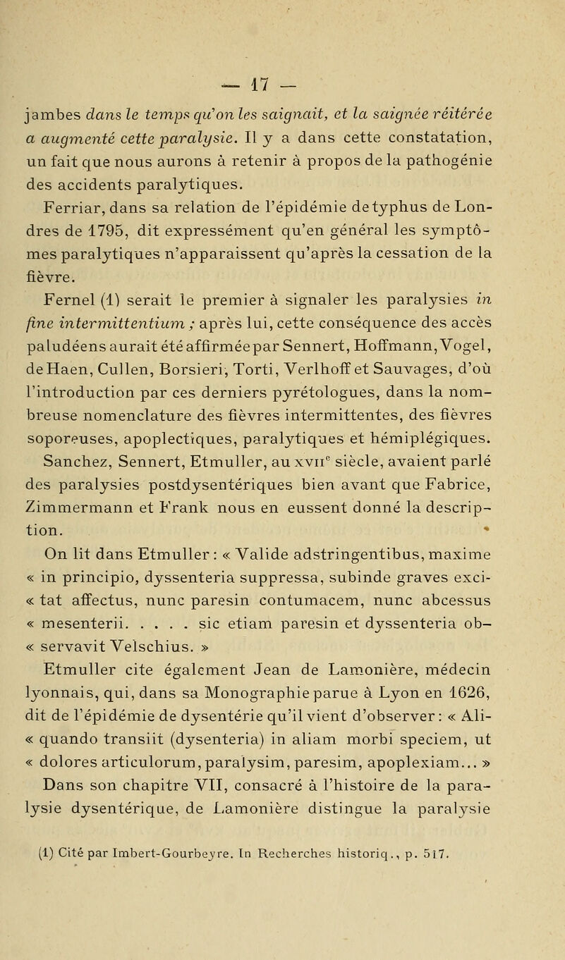 jambes dans le temps, qu'on les saignait, et la saignée réitérée a augmenté cette paralysie. Il y a dans cette constatation, un fait que nous aurons à retenir à propos de la pathogénie des accidents paralytiques. Ferriar, dans sa relation de l'épidémie detyphus de Lon- dres de 1795, dit expressément qu'en général les symptô- mes paralytiques n'apparaissent qu'après la cessation de la fièvre. Fernel (1) serait le premier à signaler les paralysies in fine intertnittentium ; après lui, cette conséquence des accès paludéens aurait été affirméeparSennert, Hoffmann, Vogel, deHaen, Cullen, Borsieri, Torti, Verlhoff et Sauvages, d'où l'introduction par ces derniers pyrétologues, dans la nom- breuse nomenclature des fièvres intermittentes, des fièvres soporeuses, apoplectiques, paralytiques et hémiplégiques. Sanchez, Sennert, Etmuller, auxvii siècle, avaient parlé des paralysies postdysentériques bien avant que Fabrice, Zimmermann et Frank nous en eussent donné la descrip- tion. On lit dans Etmuller : « Valide adstringentibus, maxime « in principio, dyssenteria suppressa, subinde graves exci- « tat affectus, nunc paresin contumacem, nunc abcessus « mesenterii sic etiam paresin et dyssenteria ob- « servavit Velschius. » Etmuller cite également Jean de Lamonière, médecin lyonnais, qui, dans sa Monographie parue à Lyon en 1626, dit de l'épidémie de dysenterie qu'il vient d'observer : « Ali- « quando transiit (dysenteria) in aliam morbi speciem, ut « dolores articulorum,paraiysim,paresim, apoplexiam... » Dans son chapitre VII, consacré à l'histoire de la para- lysie dysentérique, de Lamonière distingue la paralysie (1) Cité par Imbert-Gourbejre. In Recherches historiq., p. 5i7.