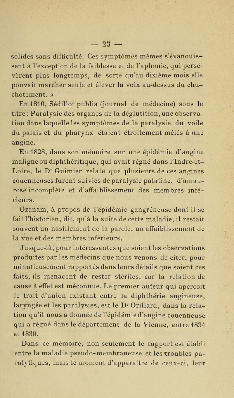 solides sans difficulté. Ces symptômes mêmes s'évanouis- sent à l'exception de la faiblesse et de l'aphonie, qui persé- vèrent plus longtemps, de sorte qu'au dixième mois elle pouvait marcher seule et élever la voix au-dessus du chu- chotement. » En 1810, Sédillot publia (journal de médecine) sous le titre: Paralysie des organes de la déglutition,une observa- tion dans laquelle les symptômes de la paralysie du voile du palais et du pharynx étaient étroitement mêlés à une angine. En 1828, dans son mémoire sur une épidémie d'angine maligne ou diphthéritique, qui avait régné dans l'Indre-et- Loire, le D' Guimier relate que plusieurs de ces angines couenneuses furent suivies de paralysie palatine, d'amau- rosé incomplète et d'affaiblissement des membres infé- rieurs. Ozanam, à propos de l'épidémie gangreneuse dont il se fait l'historien, dit, qu'à la suite de cette maladie, il restait souvent un nasillement de la parole, un affaiblissement de la vue et des membres inférieurs. Jusque-là, pour intéressantes que soient les observations produites par les médecins que nous venons de citer, pour minutieusement rapportés dans leurs détails que soient ces faits, ils menacent de rester stériles, car la relation de cause à effet est méconnue. Le premier auteur qui aperçoit le trait d'union existant entre la diphthérie angineuse, laryngée et les paralysies, est le D^ Orillard, dans la rela- tion qu'il nous a donnée de l'épidémie d'angine couenneuse qui a régné dans le département de la Vienne, entre 1834 et 1836. Dans ce mémoire, non seulement le rapport est établi entre la maladie pseudo-membraneuse et les troubles pa- ralytiques, mais le moment d'apparaître de ceux-ci, leur