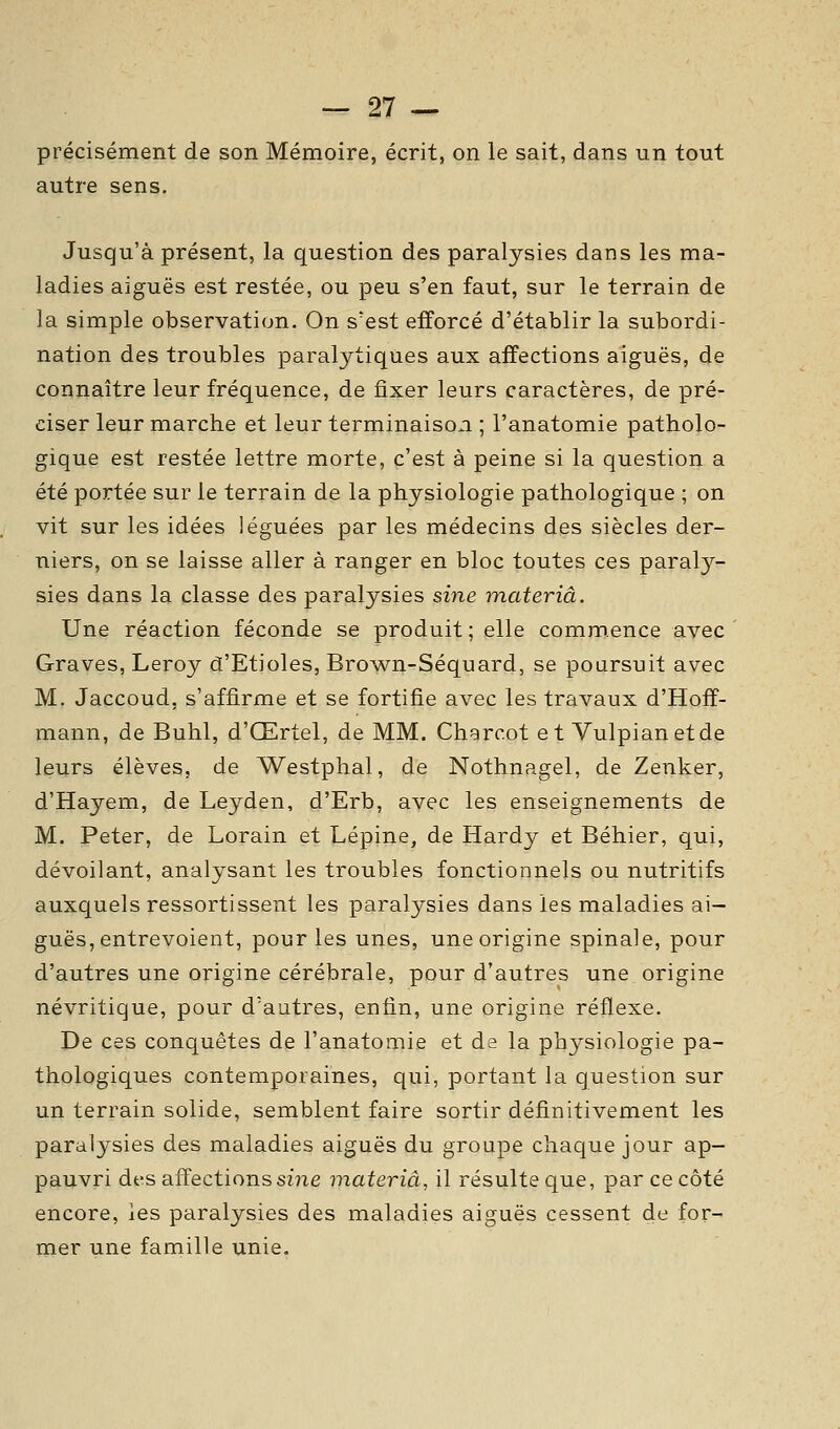 précisément de son Mémoire, écrit, on le sait, dans un tout autre sens. Jusqu'à présent, la question des paralysies dans les ma- ladies aiguës est restée, ou peu s'en faut, sur le terrain de la simple observation. On s'est efforcé d'établir la subordi- nation des troubles paralytiques aux affections aiguës, de connaître leur fréquence, de fixer leurs caractères, de pré- ciser leur marche et leur terminaison ; l'anatomie patholo- gique est restée lettre morte, c'est à peine si la question a été portée sur le terrain de la physiologie pathologique ; on vit sur les idées léguées par les médecins des siècles der- niers, on se laisse aller à ranger en bloc toutes ces paraly- sies dans la classe des paralysies sine materiâ. Une réaction féconde se produit ; elle commence avec Graves, Leroy d'Etiolés, Brow^n-Séquard, se poursuit avec M. Jaccoud, s'affirme et se fortifie avec les travaux d'Hoff- mann, de Buhl, d'Œrtel, de MM. Chgrcot et Vulpianetde leurs élèves, de Westphal, de Nothnagel, de Zenker, d'Hayem, de Leyden, d'Erb, avec les enseignements de M. Peter, de Lorain et Lépine, de Hardy et Béhier, qui, dévoilant, analysant les troubles fonctionnels ou nutritifs auxquels ressortissent les paralysies dans les maladies ai- guës, entrevoient, pour les unes, une origine spinale, pour d'autres une origine cérébrale, pour d'autres une origine névritique, pour d'autres, enfin, une origine réflexe. De ces conquêtes de l'anatomie et da la physiologie pa- thologiques contemporaines, qui, portant la question sur un terrain solide, semblent faire sortir définitivement les paralysies des maladies aiguës du groupe chaque jour ap- pauvri des affections sine materiâ, il résulte que, par ce côté encore, les paralysies des maladies aiguës cessent de for- mer une famille unie.