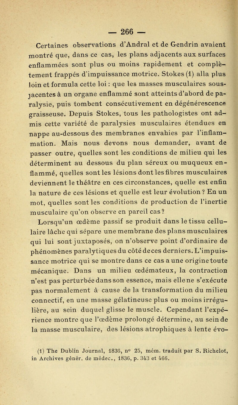 Certaines observations d'Andral et de Gendrin avaient montré que, dans ce cas, les plans adjacents aux surfaces enflammées sont plus ou moins rapidement et complè- tement frappés d'impuissance motrice. Stokes (1) alla plus loin et formula cette loi : que les masses musculaires sous- lacentes à un organe enflammé sont atteints d'abord de pa- ralysie, puis tombent consécutivement en dégénérescence graisseuse. Depuis Stokes, tous les pathologistes ont ad- mis cette variété de paralysies musculaires étendues en nappe au-dessous des membranes envahies par l'inflam- mation. Mais nous devons nous demander, avant de passer outre, quelles sont les conditions de milieu qui les déterminent au dessous du plan séreux ou muqueux en- flammé, quelles sont les lésions dont les fibres musculaires deviennent le théâtre en ces circonstances, quelle est enfin la nature de ces lésions et quelle est leur évolution ? En un mot, quelles sont les conditions de production de l'inertie musculaire qu'on observe en pareil cas? Lorsqu'un œdème passif se produit dans le tissu cellu- laire lâche qui sépare une membrane des plans musculaires qui lui sont juxtaposés, on n'observe point d'ordinaire de phénomènes paralytiques du côté de ces derniers. L'impuis- sance motrice qui se montre dans ce cas aune origine toute mécanique. Dans un milieu œdémateux, la contraction n'est pas perturbée dans son essence, mais elle ne s'exécute pas normalement à cause de la transformation du milieu connectif, en une masse gélatineuse plus ou moins irrégu- lière, au sein duquel glisse le muscle. Cependant l'expé- rience montre que l'œdème prolongé détermine, au sein de la masse musculaire, des lésions atrophiques â lente évo- (1) The Dublin Journal, 1836, n 25, mém. traduit par S. Richelot, in Archives génér. de médec, 1836, p. 343 et 466.