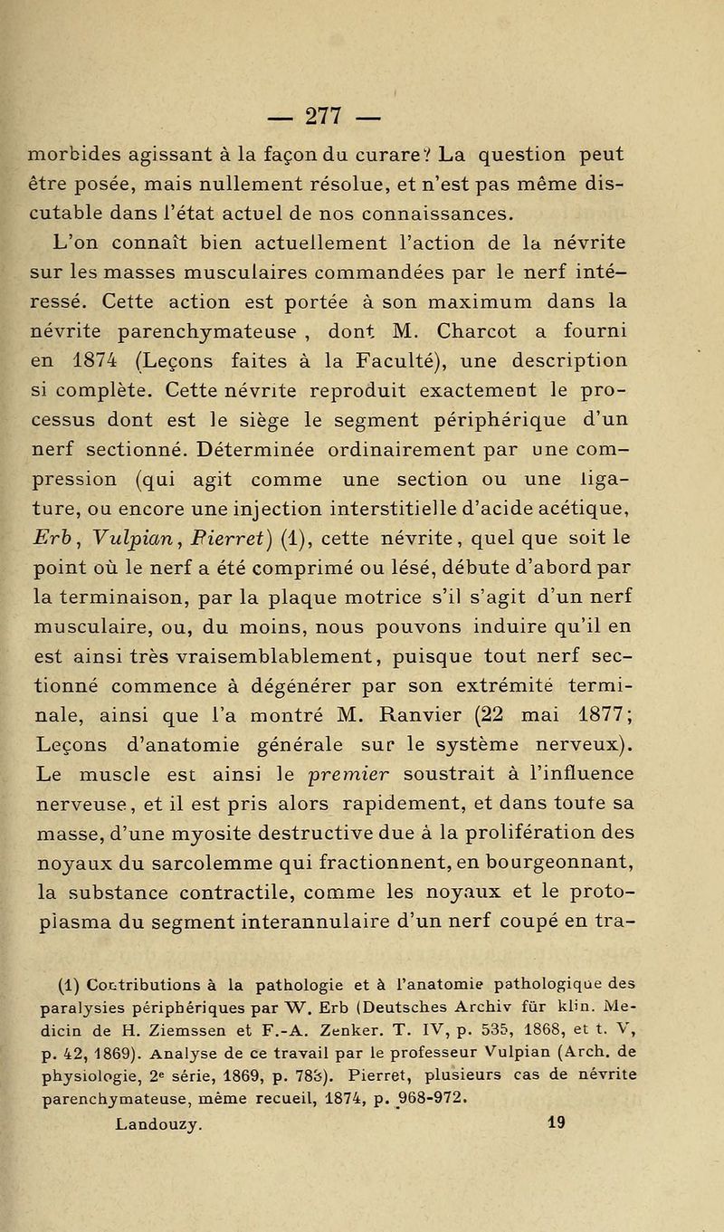 morbides agissant à la façon du curare? La question peut être posée, mais nullement résolue, et n'est pas même dis- cutable dans l'état actuel de nos connaissances. L'on connaît bien actuellement l'action de la névrite sur les masses musculaires commandées par le nerf inté- ressé. Cette action est portée à son maximum dans la névrite parenchymateuse , dont M. Charcot a fourni en 1874 (Leçons faites à la Faculté), une description si complète. Cette névrite reproduit exactement le pro- cessus dont est le siège le segment périphérique d'un nerf sectionné. Déterminée ordinairement par une com- pression (qui agit comme une section ou une liga- ture, ou encore une injection interstitielle d'acide acétique, Erh, Vulpian^ Pierret) (1), cette névrite, quelque soit le point où le nerf a été comprimé ou lésé, débute d'abord par la terminaison, par la plaque motrice s'il s'agit d'un nerf musculaire, ou, du moins, nous pouvons induire qu'il en est ainsi très vraisemblablement, puisque tout nerf sec- tionné commence à dégénérer par son extrémité termi- nale, ainsi que l'a montré M. Ranvier (22 mai 1877; Leçons d'anatomie générale sur le système nerveux). Le muscle est ainsi le premier soustrait à l'influence nerveuse, et il est pris alors rapidement, et dans toute sa masse, d'une myosite destructive due à la prolifération des noyaux du sarcolemme qui fractionnent, en bourgeonnant, la substance contractile, comme les noyaux et le proto- piasma du segment interannulaire d'un nerf coupé en tra- (1) Contributions à la pathologie et à l'anatomie pathologique des paralysies périphériques par W. Erb (Deutsches Archiv fur klin. Me- dicin de H. Ziemssen et F.-A. Zenker. T. IV, p. 535, 1868, et t. V, p. 42, 1869). Analyse de ce travail par le professeur Vulpian (Arch. de physiologie, 2« série, 1869, p. 788). Pierret, plusieurs cas de névrite parenchymateuse, même recueil, 1874, p. 968-972. Landouzy. 19